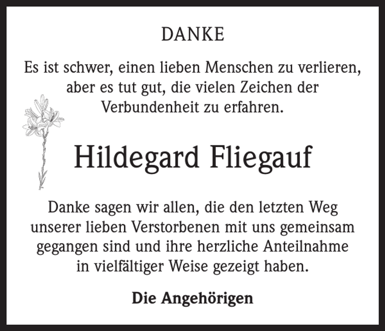 <p>DANKE<br />Es ist schwer, einen lieben Menschen zu verlieren,<br />aber es tut gut, die vielen Zeichen der<br />Verbundenheit zu erfahren.</p><p>Hildegard Fliegauf<br />Danke sagen wir allen, die den letzten Weg<br />unserer lieben Verstorbenen mit uns gemeinsam<br />gegangen sind und ihre herzliche Anteilnahme<br />in vielfältiger Weise gezeigt haben.<br />Die Angehörigen</p>