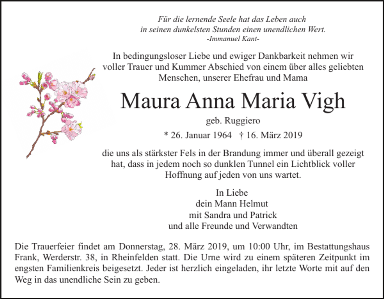 <p>Für die lernende Seele hat das Leben auch<br />in seinen dunkelsten Stunden einen unendlichen Wert.<br />-Immanuel Kant-</p><p>In bedingungsloser Liebe und ewiger Dankbarkeit nehmen wir<br />voller Trauer und Kummer Abschied von einem über alles geliebten<br />Menschen, unserer Ehefrau und Mama</p><p>Maura Anna Maria Vigh<br />geb. Ruggiero<br />* 26. Januar 1964 † 16. März 2019<br />die uns als stärkster Fels in der Brandung immer und überall gezeigt<br />hat, dass in jedem noch so dunklen Tunnel ein Lichtblick voller<br />Hoffnung auf jeden von uns wartet.<br />In Liebe<br />dein Mann Helmut<br />mit Sandra und Patrick<br />und alle Freunde und Verwandten<br />Die Trauerfeier findet am Donnerstag, 28. März 2019, um 10:00 Uhr, im Bestattungshaus<br />Frank, Werderstr. 38, in Rheinfelden statt. Die Urne wird zu einem späteren Zeitpunkt im<br />engsten Familienkreis beigesetzt. Jeder ist herzlich eingeladen, ihr letzte Worte mit auf den<br />Weg in das unendliche Sein zu geben.</p>