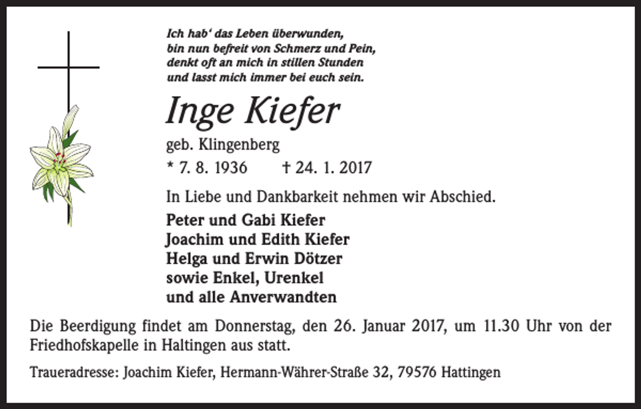 <p>Ich hab‘ das Leben überwunden,<br />bin nun befreit von Schmerz und Pein,<br />denkt oft an mich in stillen Stunden<br />und lasst mich immer bei euch sein.</p><p>Inge Kiefer<br />geb. Klingenberg<br />* 7. 8. 1936 † 24. 1. 2017<br />In Liebe und Dankbarkeit nehmen wir Abschied.<br />Peter und Gabi Kiefer<br />Joachim und Edith Kiefer<br />Helga und Erwin Dötzer<br />sowie Enkel, Urenkel<br />und alle Anverwandten<br />Die Beerdigung findet am Donnerstag, den 26. Januar 2017, um 11.30 Uhr von der<br />Friedhofskapelle in Haltingen aus statt.<br />Traueradresse: Joachim Kiefer, Hermann-Währer-Straße 32, 79576 Hattingen</p>