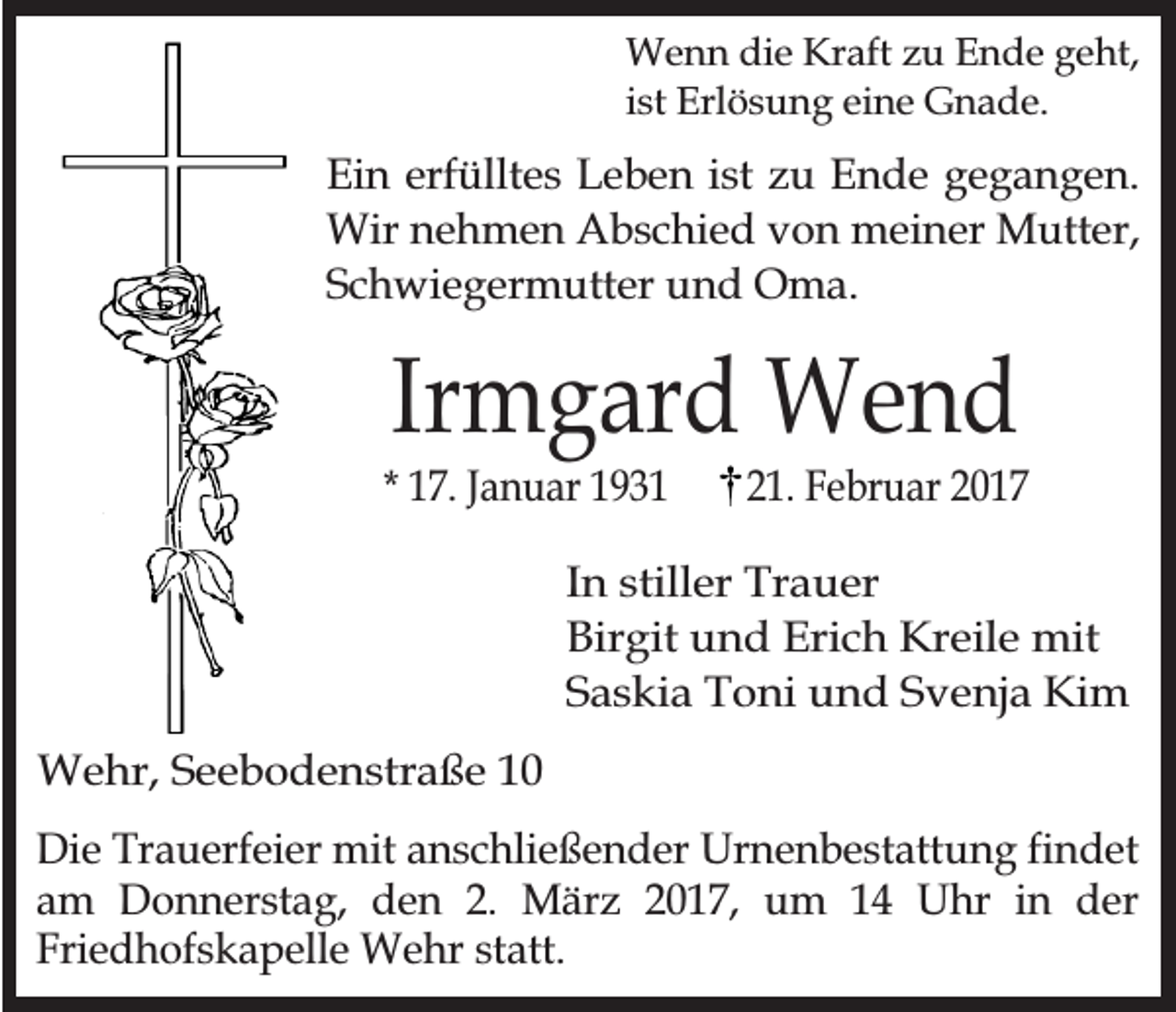 <p>Wenn die Kraft zu Ende geht,<br />ist Erlösung eine Gnade.</p><p>Ein erfülltes Leben ist zu Ende gegangen.<br />Wir nehmen Abschied von meiner Mutter,<br />Schwiegermutter und Oma.</p><p>Irmgard Wend</p><p>* 17. Januar 1931</p><p>21. Februar 2017</p><p>In stiller Trauer<br />Birgit und Erich Kreile mit<br />Saskia Toni und Svenja Kim<br />Wehr, Seebodenstraße 10<br />Die Trauerfeier mit anschließender Urnenbestattung findet<br />am Donnerstag, den 2. März 2017, um 14 Uhr in der<br />Friedhofskapelle Wehr statt.</p>