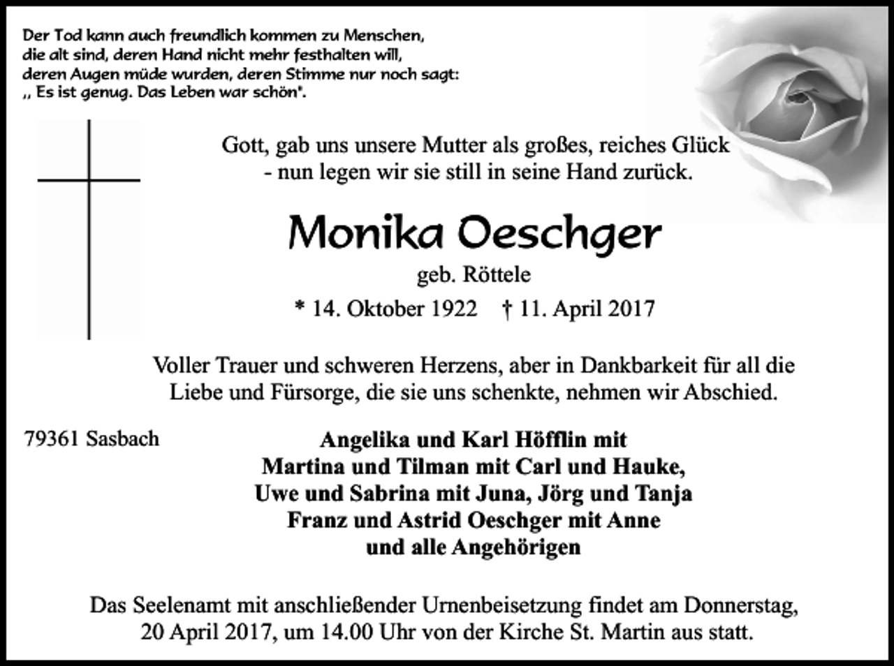 <p>Der Tod kann auch freundlich kommen zu Menschen,<br />die alt sind, deren Hand nicht mehr festhalten will,<br />deren Augen müde wurden, deren Stimme nur noch sagt:<br />,, Es ist genug. Das Leben war schön".</p><p>Gott, gab uns unsere Mutter als großes, reiches Glück<br />- nun legen wir sie still in seine Hand zurück.</p><p>Monika Oeschger<br />geb. Röttele<br />* 14. Oktober 1922 † 11. April 2017</p><p>Voller Trauer und schweren Herzens, aber in Dankbarkeit für all die<br />Liebe und Fürsorge, die sie uns schenkte, nehmen wir Abschied.<br />79361 Sasbach</p><p>Angelika und Karl Höfflin mit<br />Martina und Tilman mit Carl und Hauke,<br />Uwe und Sabrina mit Juna, Jörg und Tanja<br />Franz und Astrid Oeschger mit Anne<br />und alle Angehörigen</p><p>Das Seelenamt mit anschließender Urnenbeisetzung findet am Donnerstag,<br />20 April 2017, um 14.00 Uhr von der Kirche St. Martin aus statt.</p>