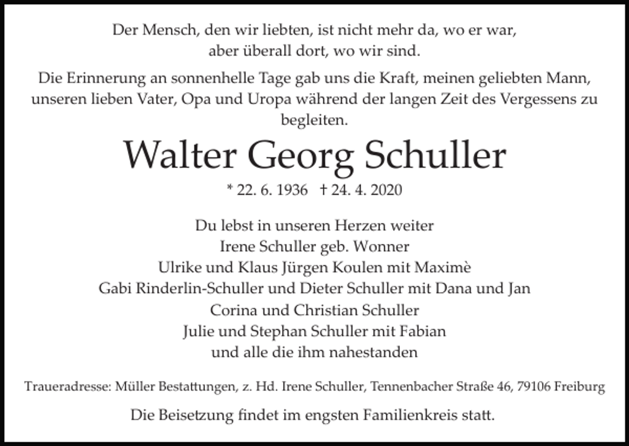 <p>Der Mensch, den wir liebten, ist nicht mehr da, wo er war,<br />aber überall dort, wo wir sind.<br />Die Erinnerung an sonnenhelle Tage gab uns die Kraft, meinen geliebten Mann,<br />unseren lieben Vater, Opa und Uropa während der langen Zeit des Vergessens zu<br />begleiten.</p><p>Walter Georg Schuller<br />* 22. 6. 1936 † 24. 4. 2020<br />Du lebst in unseren Herzen weiter<br />Irene Schuller geb. Wonner<br />Ulrike und Klaus Jürgen Koulen mit Maximè<br />Gabi Rinderlin­Schuller und Dieter Schuller mit Dana und Jan<br />Corina und Christian Schuller<br />Julie und Stephan Schuller mit Fabian<br />und alle die ihm nahestanden<br />Traueradresse: Müller Besta�ungen, z. Hd. Irene Schuller, Tennenbacher Straße 46, 79106 Freiburg</p><p>Die Beise�ung ﬁndet im engsten Familienkreis sta�.</p>