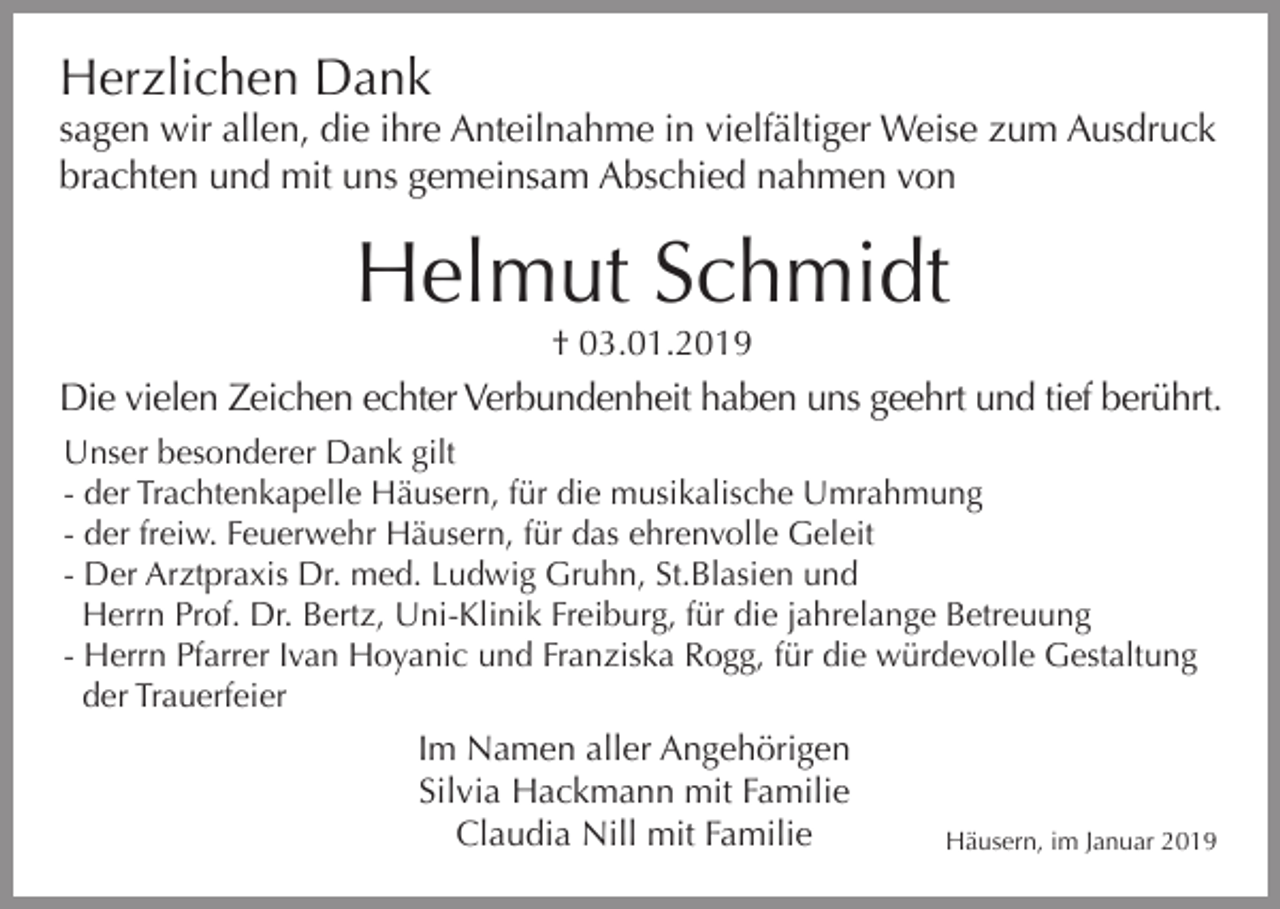 <p>Herzlichen Dank<br />sagen wir allen, die ihre Anteilnahme in vielfältiger Weise zum Ausdruck<br />brachten und mit uns gemeinsam Abschied nahmen von</p><p>Helmut Schmidt<br />† 03.01.2019</p><p>Die vielen Zeichen echter Verbundenheit haben uns geehrt und tief berührt.<br />Unser besonderer Dank gilt<br />- der Trachtenkapelle Häusern, für die musikalische Umrahmung<br />- der freiw. Feuerwehr Häusern, für das ehrenvolle Geleit<br />- Der Arztpraxis Dr. med. Ludwig Gruhn, St.Blasien und<br />Herrn Prof. Dr. Bertz, Uni-Klinik Freiburg, für die jahrelange Betreuung<br />- Herrn Pfarrer Ivan Hoyanic und Franziska Rogg, für die würdevolle Gestaltung<br />der Trauerfeier</p><p>Im Namen aller Angehörigen<br />Silvia Hackmann mit Familie<br />Claudia Nill mit Familie</p><p>Häusern, im Januar 2019</p>