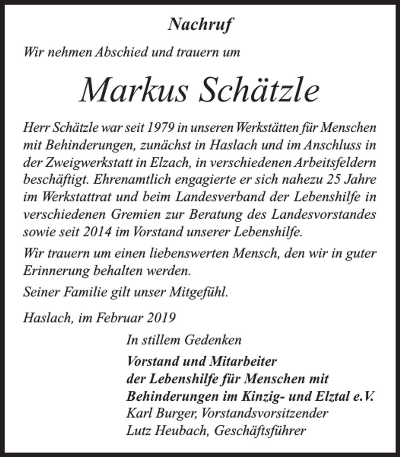 <p>Nachruf<br />Wir nehmen Abschied und trauern um</p><p>Markus Schätzle<br />Herr Schätzle war seit 1979 in unseren Werkstätten für Menschen<br />mit Behinderungen, zunächst in Haslach und im Anschluss in<br />der Zweigwerkstatt in Elzach, in verschiedenen Arbeitsfeldern<br />beschäftigt. Ehrenamtlich engagierte er sich nahezu 25 Jahre<br />im Werkstattrat und beim Landesverband der Lebenshilfe in<br />verschiedenen Gremien zur Beratung des Landesvorstandes<br />sowie seit 2014 im Vorstand unserer Lebenshilfe.<br />Wir trauern um einen liebenswerten Mensch, den wir in guter<br />Erinnerung behalten werden.<br />Seiner Familie gilt unser Mitgefühl.<br />Haslach, im Februar 2019<br />In stillem Gedenken<br />Vorstand und Mitarbeiter<br />der Lebenshilfe für Menschen mit<br />Behinderungen im Kinzig- und Elztal e.V.<br />Karl Burger, Vorstandsvorsitzender<br />Lutz Heubach, Geschäftsführer</p>