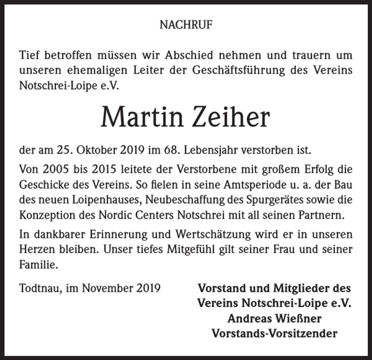 <p>NACHRUF<br />Tief betroffen müssen wir Abschied nehmen und trauern um<br />unseren ehemaligen Leiter der Geschäftsführung des Vereins<br />Notschrei-Loipe e.V.</p><p>Martin Zeiher<br />der am 25. Oktober 2019 im 68. Lebensjahr verstorben ist.<br />Von 2005 bis 2015 leitete der Verstorbene mit großem Erfolg die<br />Geschicke des Vereins. So fielen in seine Amtsperiode u. a. der Bau<br />des neuen Loipenhauses, Neubeschaffung des Spurgerätes sowie die<br />Konzeption des Nordic Centers Notschrei mit all seinen Partnern.<br />In dankbarer Erinnerung und Wertschätzung wird er in unseren<br />Herzen bleiben. Unser tiefes Mitgefühl gilt seiner Frau und seiner<br />Familie.<br />Todtnau, im November 2019</p><p>Vorstand und Mitglieder des<br />Vereins Notschrei-Loipe e.V.<br />Andreas Wießner<br />Vorstands-Vorsitzender</p>