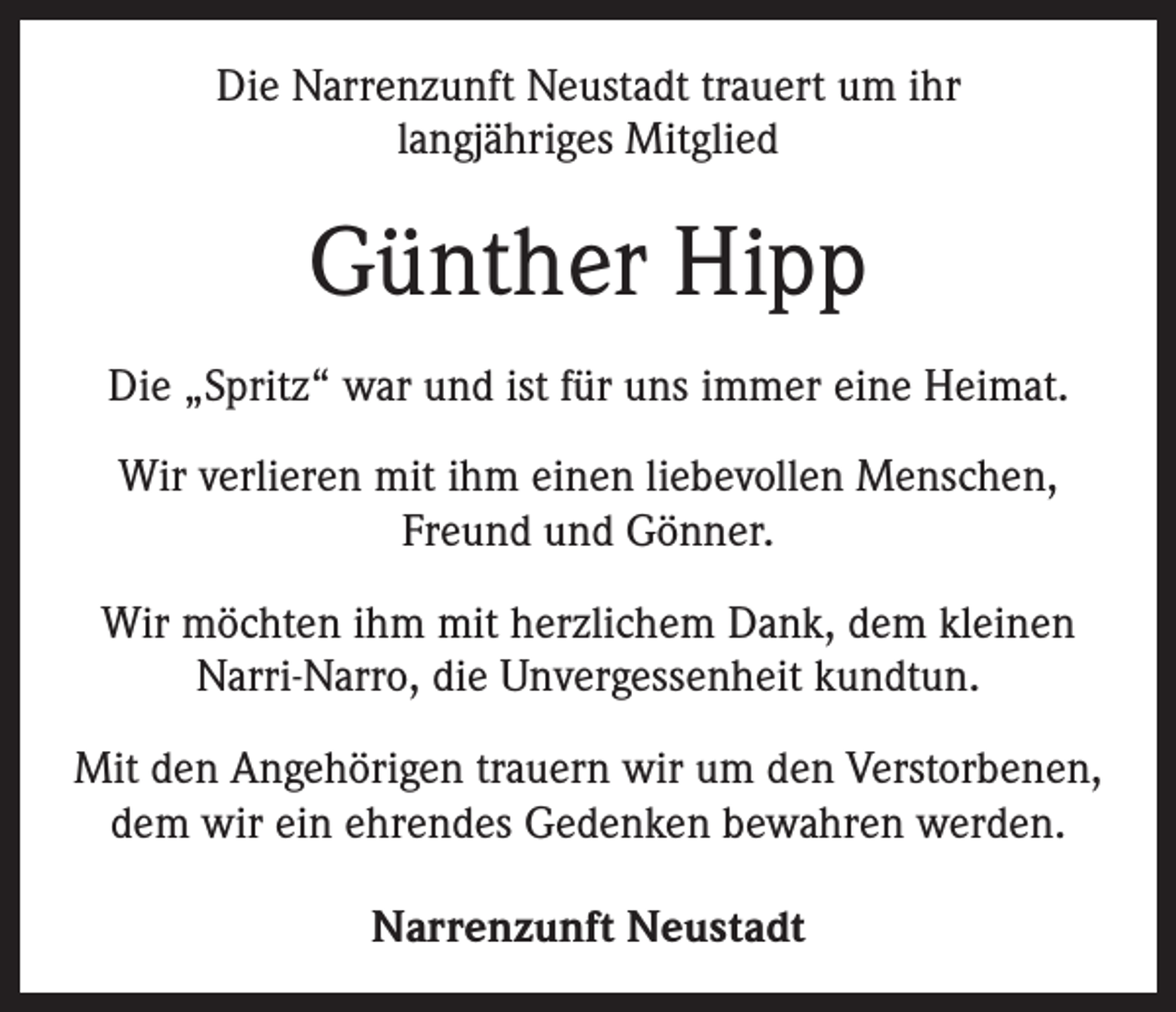 <p>Die Narrenzunft Neustadt trauert um ihr<br />langjähriges Mitglied</p><p>Günther Hipp<br />Die „Spritz“ war und ist für uns immer eine Heimat.<br />Wir verlieren mit ihm einen liebevollen Menschen,<br />Freund und Gönner.<br />Wir möchten ihm mit herzlichem Dank, dem kleinen<br />Narri-Narro, die Unvergessenheit kundtun.<br />Mit den Angehörigen trauern wir um den Verstorbenen,<br />dem wir ein ehrendes Gedenken bewahren werden.<br />Narrenzunft Neustadt</p>