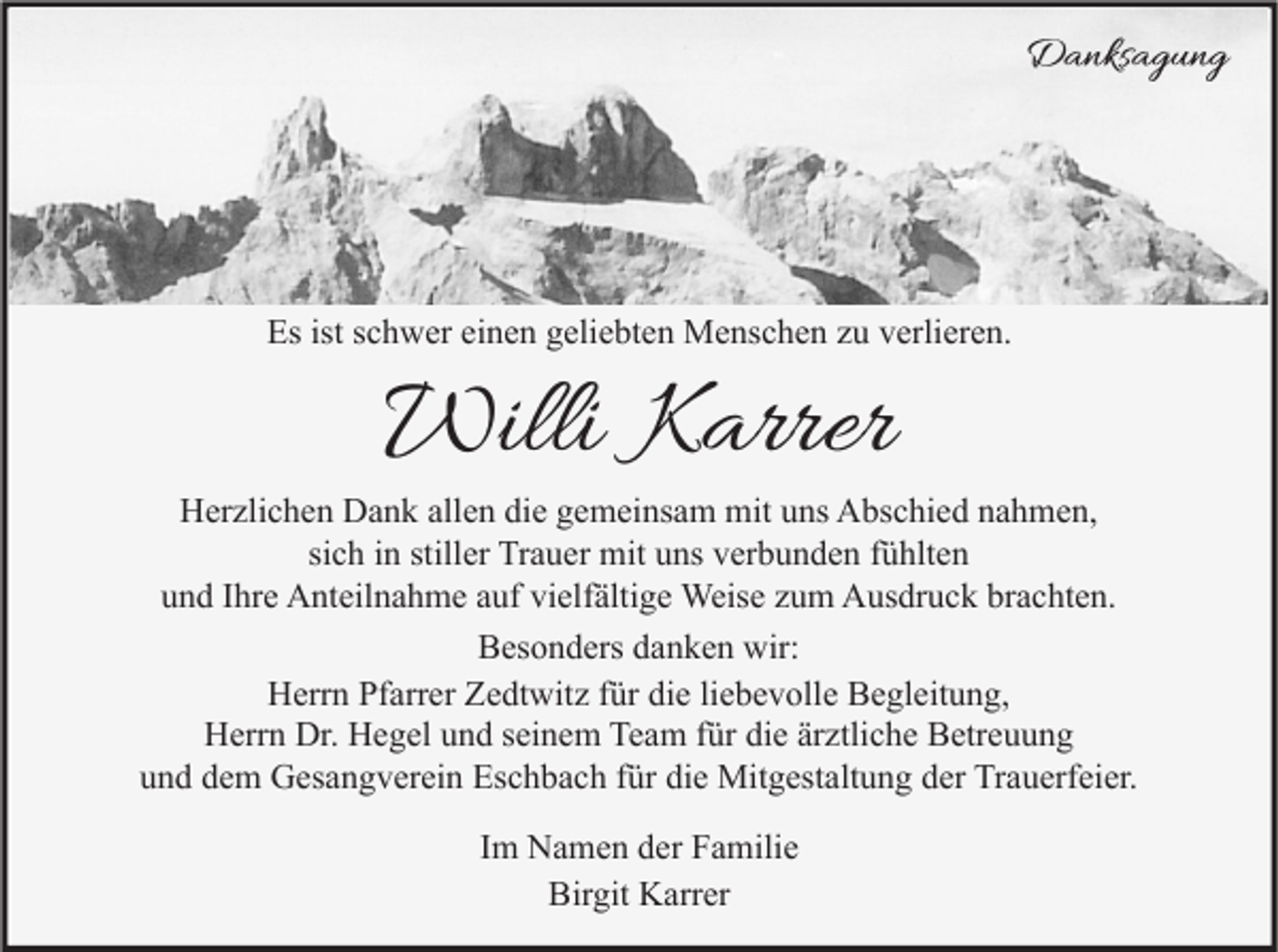 <p>Danksagung</p><p>Es ist schwer einen geliebten Menschen zu verlieren.</p><p>Willi Karrer</p><p>Herzlichen Dank allen die gemeinsam mit uns Abschied nahmen,<br />sich in stiller Trauer mit uns verbunden fühlten<br />und Ihre Anteilnahme auf vielfältige Weise zum Ausdruck brachten.<br />Besonders danken wir:<br />Herrn Pfarrer Zedtwitz für die liebevolle Begleitung,<br />Herrn Dr. Hegel und seinem Team für die ärztliche Betreuung<br />und dem Gesangverein Eschbach für die Mitgestaltung der Trauerfeier.<br />Im Namen der Familie<br />Birgit Karrer</p>