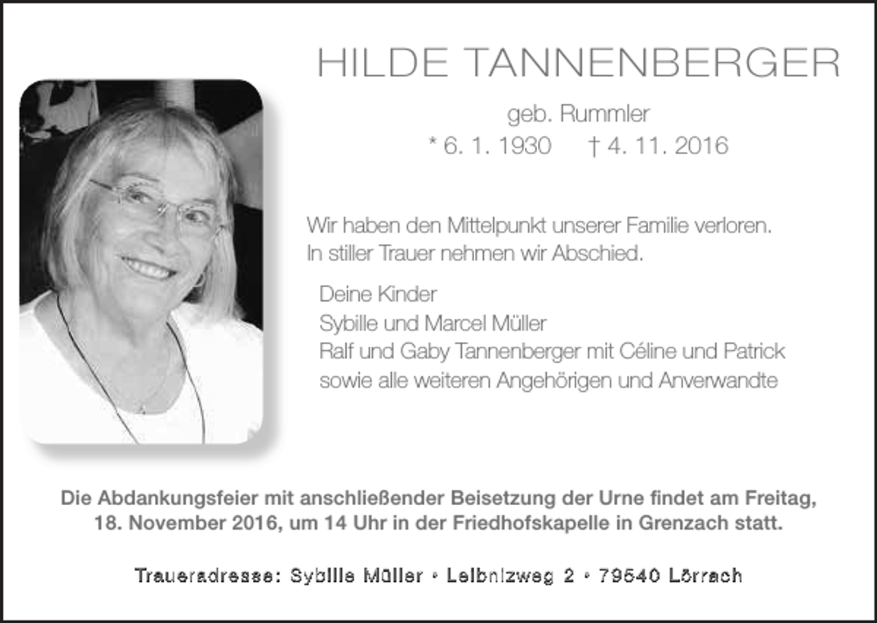 <p>HHI LI LDDEETATA<br />NN N<br />EN<br />BE<br />ER<br />EN<br />BR<br />EG<br />RG<br />ER<br />geb.<br />Rummler<br />geb.<br />Rummler<br />* 6. 1.<br />1930<br />2016<br />*6.01.<br />1930 † 4.† 11.<br />4.11.2016<br />Wir<br />Wirhaben<br />habenden<br />denMittelpunkt<br />Mittelpunktunserer<br />unsererFamilie<br />Familieverloren.<br />verloren.<br />InInstiller<br />stillerTrauer<br />Trauernehmen<br />nehmenwir<br />wirAbschied.<br />Abschied.<br />Deine<br />DeineKinder<br />Kinder<br />Sybille und Marcel Müller<br />Sybille und Marcel Müller<br />Ralf und Gaby Tannenberger mit Céline und Patrick<br />Ralf und Gaby Tannenberger mit Céline und Patrick<br />sowie alle weiteren Angehörigen und Anverwandte.<br />sowie alle weiteren Angehörigen und Anverwandte</p><p>Die Abdankungsfeier mit anschließender Beisetzung der Urne findet am Freitag,<br />Die Abdankungsfeier mit anschließender Beisetzung der Urne findet am Freitag,<br />18.11 .2016, um 14 Uhr in der Friedhofskapelle in Grenzach statt.<br />18. November 2016, um 14 Uhr in der Friedhofskapelle in Grenzach statt.<br />Tr a u e r a d r e s s e : S y b i l l e M ü l l e r • L e i b n i z w e g 2 • 7 9 5 4 0 L ö r r a c h<br />Tr a u e r a d r e s s e : S y b i l l e M ü l l e r • L e i b n i z w e g 2 • 7 9 5 4 0 L ö r r a c h</p>