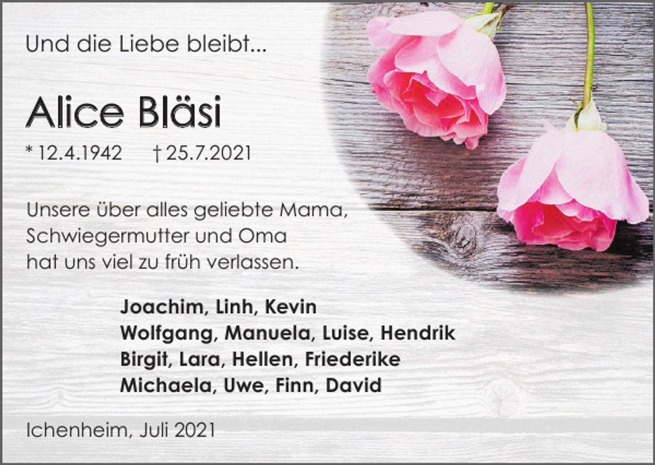 <p>Und die Liebe bleibt...</p><p>Alice Bläsi<br />* 12.4.1942</p><p>† 25.7.2021</p><p>Unsere über alles geliebte Mama,<br />Schwiegermutter und Oma<br />hat uns viel zu früh verlassen.<br />Joachim, Linh, Kevin<br />Wolfgang, Manuela, Luise, Hendrik<br />Birgit, Lara, Hellen, Friederike<br />Michaela, Uwe, Finn, David<br />Ichenheim, Juli 2021</p>