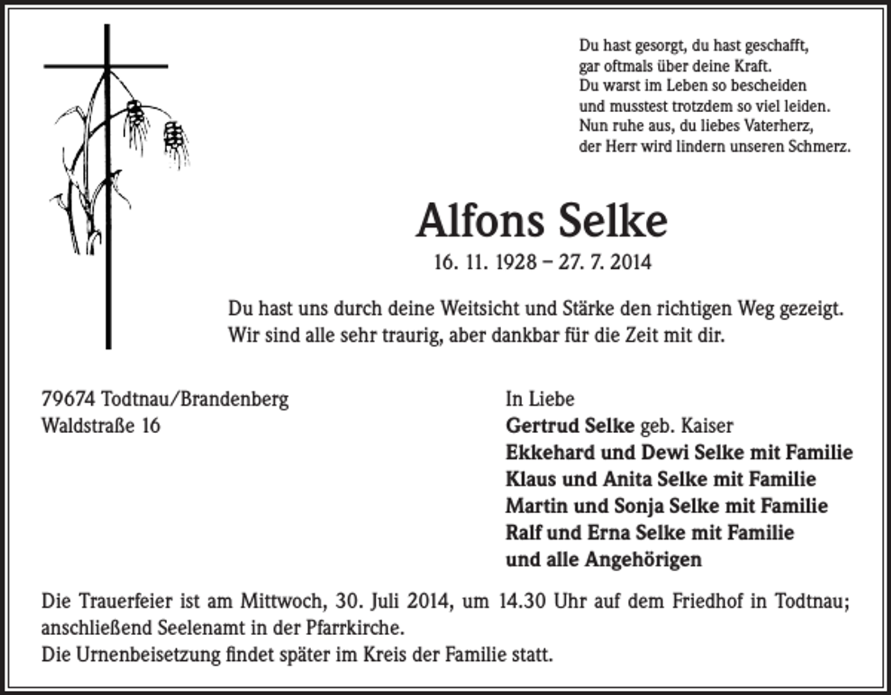 <p>Du hast gesorgt, du hast geschafft,<br />gar oftmals über deine Kraft.<br />Du warst im Leben so bescheiden<br />und musstest trotzdem so viel leiden.<br />Nun ruhe aus, du liebes Vaterherz,<br />der Herr wird lindern unseren Schmerz.</p><p>Alfons Selke<br />16. 11. 1928 – 27. 7. 2014<br />Du hast uns durch deine Weitsicht und Stärke den richtigen Weg gezeigt.<br />Wir sind alle sehr traurig, aber dankbar für die Zeit mit dir.<br />79674 Todtnau/Brandenberg<br />Waldstraße 16</p><p>In Liebe<br />Gertrud Selke geb. Kaiser<br />Ekkehard und Dewi Selke mit Familie<br />Klaus und Anita Selke mit Familie<br />Martin und Sonja Selke mit Familie<br />Ralf und Erna Selke mit Familie<br />und alle Angehörigen</p><p>Die Trauerfeier ist am Mittwoch, 30. Juli 2014, um 14.30 Uhr auf dem Friedhof in Todtnau;<br />anschließend Seelenamt in der Pfarrkirche.<br />Die Urnenbeisetzung findet später im Kreis der Familie statt.</p>