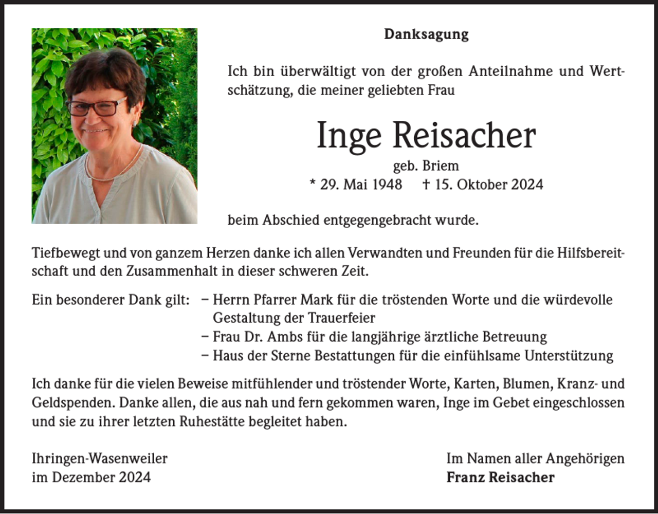 <p>Danksagung<br />Ich bin überwältigt von der großen Anteilnahme und Wertschätzung, die meiner geliebten Frau</p><p>Inge Reisacher</p><p>geb. Briem<br />* 29. Mai 1948 † 15. Oktober 2024<br />beim Abschied entgegengebracht wurde.<br />Tiefbewegt und von ganzem Herzen danke ich allen Verwandten und Freunden für die Hilfsbereitschaft und den Zusammenhalt in dieser schweren Zeit.<br />Ein besonderer Dank gilt: – Herrn Pfarrer Mark für die tröstenden Worte und die würdevolle<br />Gestaltung der Trauerfeier</p><p>– Frau Dr. Ambs für die langjährige ärztliche Betreuung</p><p>– Haus der Sterne Bestattungen für die einfühlsame Unterstützung<br />Ich danke für die vielen Beweise mitfühlender und tröstender Worte, Karten, Blumen, Kranz- und<br />Geldspenden. Danke allen, die aus nah und fern gekommen waren, Inge im Gebet eingeschlossen<br />und sie zu ihrer letzten Ruhestätte begleitet haben.<br />Ihringen-Wasenweiler<br />im Dezember 2024</p><p>Im Namen aller Angehörigen<br />Franz Reisacher</p>