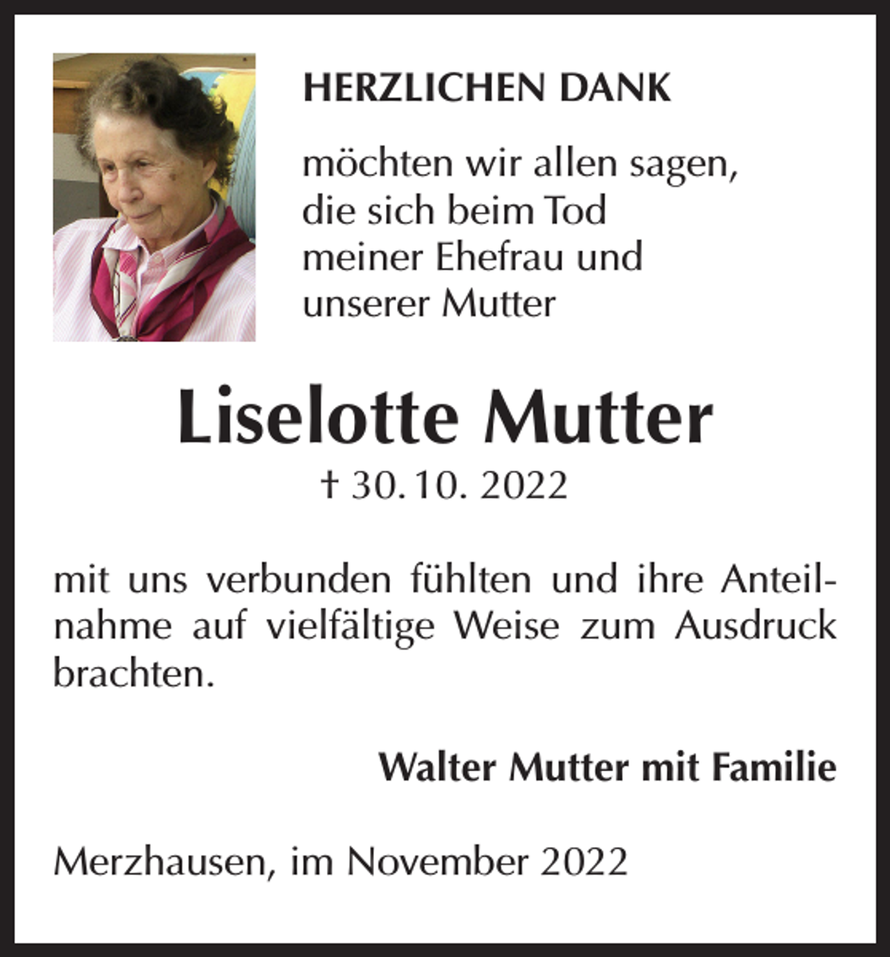 <p>HERZLICHEN DANK<br />möchten wir allen sagen,<br />die sich beim Tod<br />meiner Ehefrau und<br />unserer Mutter</p><p>Liselotte Mutter<br />† 30. 10. 2022</p><p>mit uns verbunden fühlten und ihre Anteilnahme auf vielfältige Weise zum Ausdruck<br />brachten.<br />Walter Mutter mit Familie<br />Merzhausen, im November 2022</p>