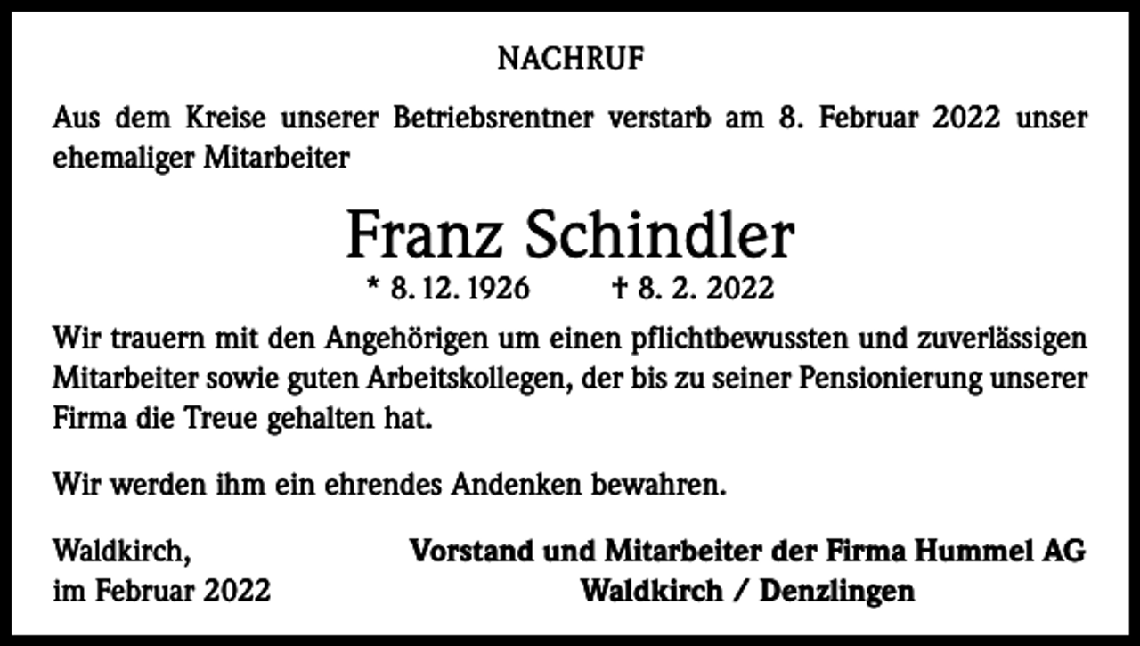 <p>NACHRUF<br />Aus dem Kreise unserer Betriebsrentner verstarb am 8. Februar 2022 unser<br />ehemaliger Mitarbeiter</p><p>Franz Schindler<br />* 8. 12. 1926</p><p>† 8. 2. 2022</p><p>Wir trauern mit den Angehörigen um einen pflichtbewussten und zuverlässigen<br />­Mitarbeiter sowie guten Arbeitskollegen, der bis zu seiner Pensionierung unserer<br />Firma die Treue ­gehalten hat.<br />Wir werden ihm ein ehrendes Andenken bewahren.<br />Waldkirch,<br />im Februar 2022</p><p>Vorstand und Mitarbeiter der Firma Hummel AG<br />Waldkirch / Denzlingen</p>