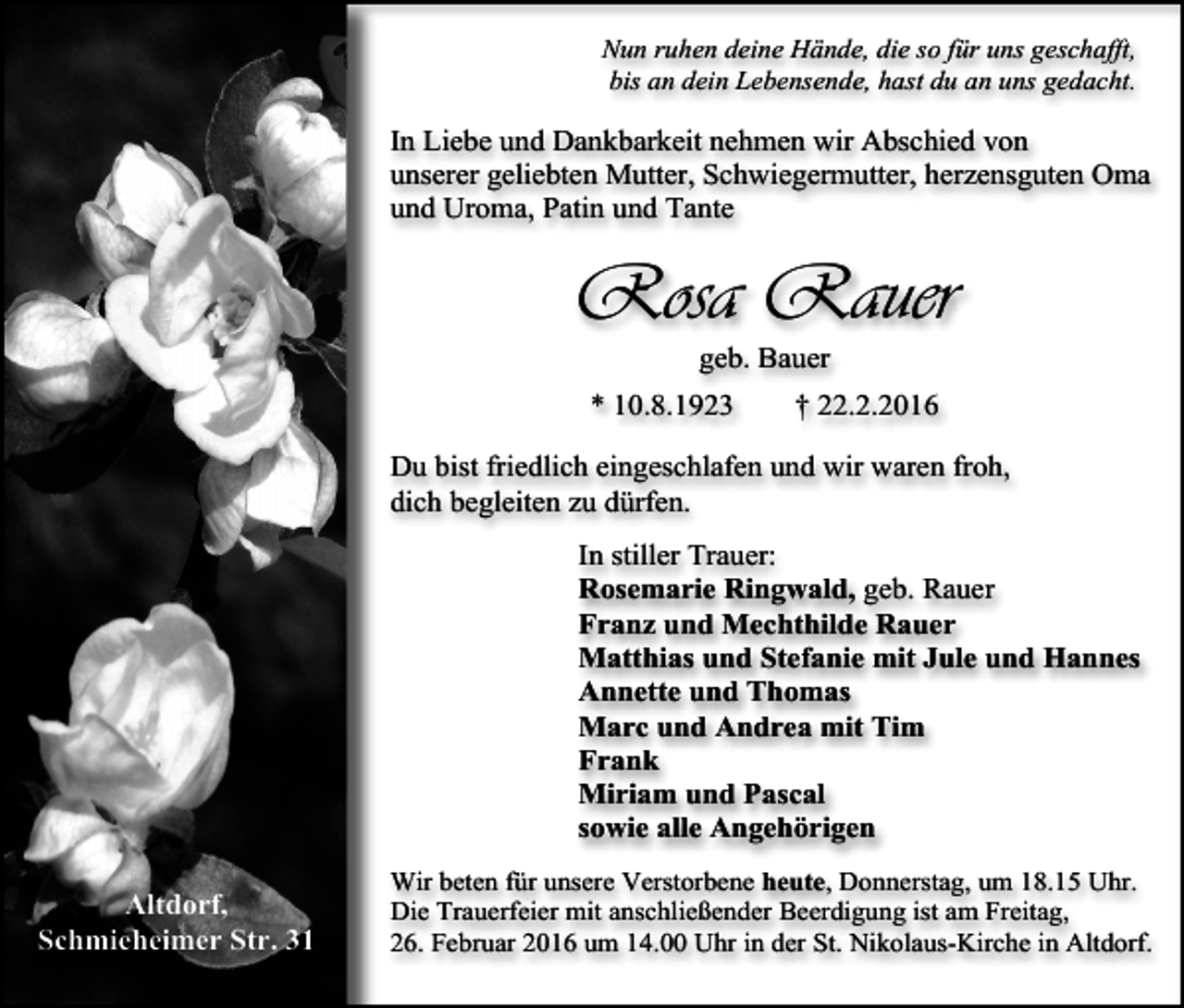 <p>Nun ruhen deine Hände, die so für uns geschafft,<br />bis an dein Lebensende, hast du an uns gedacht.</p><p>In Liebe und Dankbarkeit nehmen wir Abschied von<br />unserer geliebten Mutter, Schwiegermutter, herzensguten Oma<br />und Uroma, Patin und Tante</p><p>Rosa Rauer<br />geb. Bauer</p><p>* 10.8.1923</p><p>† 22.2.2016</p><p>Du bist friedlich eingeschlafen und wir waren froh,<br />dich begleiten zu dürfen.<br />In stiller Trauer:<br />Rosemarie Ringwald, geb. Rauer<br />Franz und Mechthilde Rauer<br />Matthias und Stefanie mit Jule und Hannes<br />Annette und Thomas<br />Marc und Andrea mit Tim<br />Frank<br />Miriam und Pascal<br />sowie alle Angehörigen<br />Altdorf,<br />Schmieheimer Str. 31</p><p>Wir beten für unsere Verstorbene heute, Donnerstag, um 18.15 Uhr.<br />Die Trauerfeier mit anschließender Beerdigung ist am Freitag,<br />26. Februar 2016 um 14.00 Uhr in der St. Nikolaus-Kirche in Altdorf.</p>