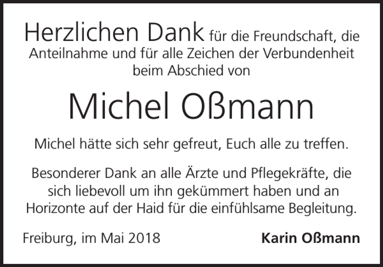 <p>Herzlichen Dank für die Freundschaft, die<br />Anteilnahme und für alle Zeichen der Verbundenheit<br />beim Abschied von</p><p>Michel Oßmann<br />Michel hätte sich sehr gefreut, Euch alle zu treffen.<br />Besonderer Dank an alle Ärzte und Pflegekräfte, die<br />sich liebevoll um ihn gekümmert haben und an<br />Horizonte auf der Haid für die einfühlsame Begleitung.<br />Freiburg, im Mai 2018</p><p>Karin Oßmann</p>