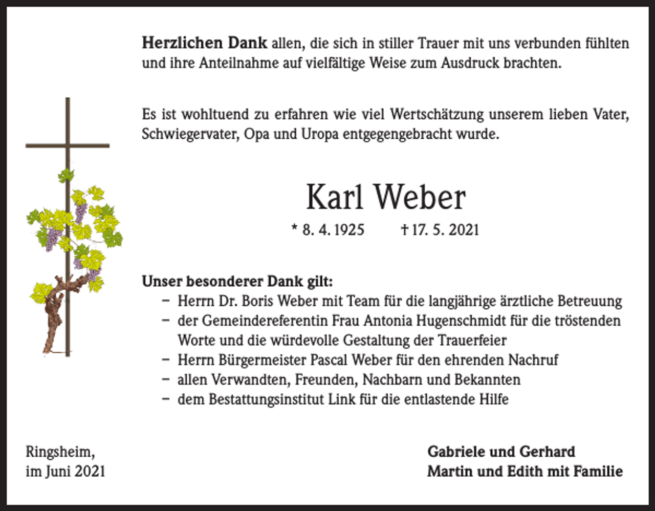 <p>Herzlichen Dank allen, die sich in stiller Trauer mit uns verbunden fühlten<br />und ihre Anteilnahme auf vielfältige Weise zum Ausdruck brachten.<br />Es ist wohltuend zu erfahren wie viel Wertschätzung unserem lieben Vater,<br />Schwiegervater, Opa und Uropa entgegengebracht wurde.</p><p>Karl Weber<br />* 8. 4. 1925</p><p>† 17. 5. 2021</p><p>Unser besonderer Dank gilt:<br />– Herrn Dr. Boris Weber mit Team für die langjährige ärztliche Betreuung<br />– der Gemeindereferentin Frau Antonia Hugenschmidt für die tröstenden<br />Worte und die würdevolle Gestaltung der Trauerfeier<br />– Herrn Bürgermeister Pascal Weber für den ehrenden Nachruf<br />– allen Verwandten, Freunden, Nachbarn und Bekannten<br />– dem Bestattungsinstitut Link für die entlastende Hilfe<br />Ringsheim,<br />im Juni 2021</p><p>Gabriele und Gerhard<br />Martin und Edith mit Familie</p>