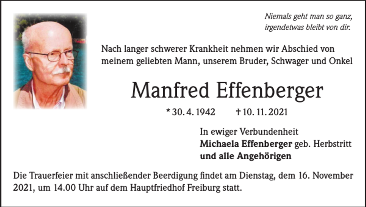 <p>Niemals geht man so ganz,<br />irgendetwas bleibt von dir.</p><p>Nach langer schwerer Krankheit nehmen wir Abschied von<br />meinem geliebten Mann, unserem Bruder, Schwager und Onkel</p><p>Manfred Effenberger<br />* 30. 4. 1942 † 10. 11. 2021<br />In ewiger Verbundenheit<br />Michaela Effenberger geb. Herbstritt<br />und alle Angehörigen<br />Die Trauerfeier mit anschließender Beerdigung findet am Dienstag, dem 16. November<br />2021, um 14.00 Uhr auf dem Hauptfriedhof Freiburg statt.</p>