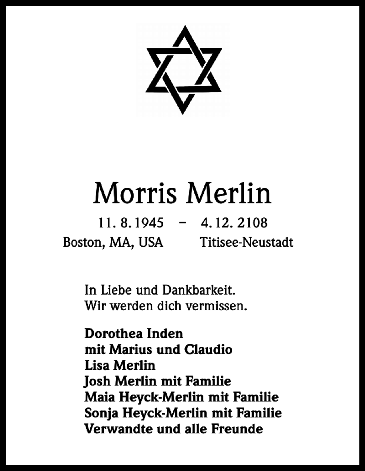 <p>Morris Merlin<br />11. 8. 1945 – 4. 12. 2108<br />Boston, MA, USA Titisee-Neustadt<br />In Liebe und Dankbarkeit.<br />Wir werden dich vermissen.<br />Dorothea Inden<br />mit Marius und Claudio<br />Lisa Merlin<br />Josh Merlin mit Familie<br />Maia Heyck-Merlin mit Familie<br />Sonja Heyck-Merlin mit Familie<br />Verwandte und alle Freunde</p>