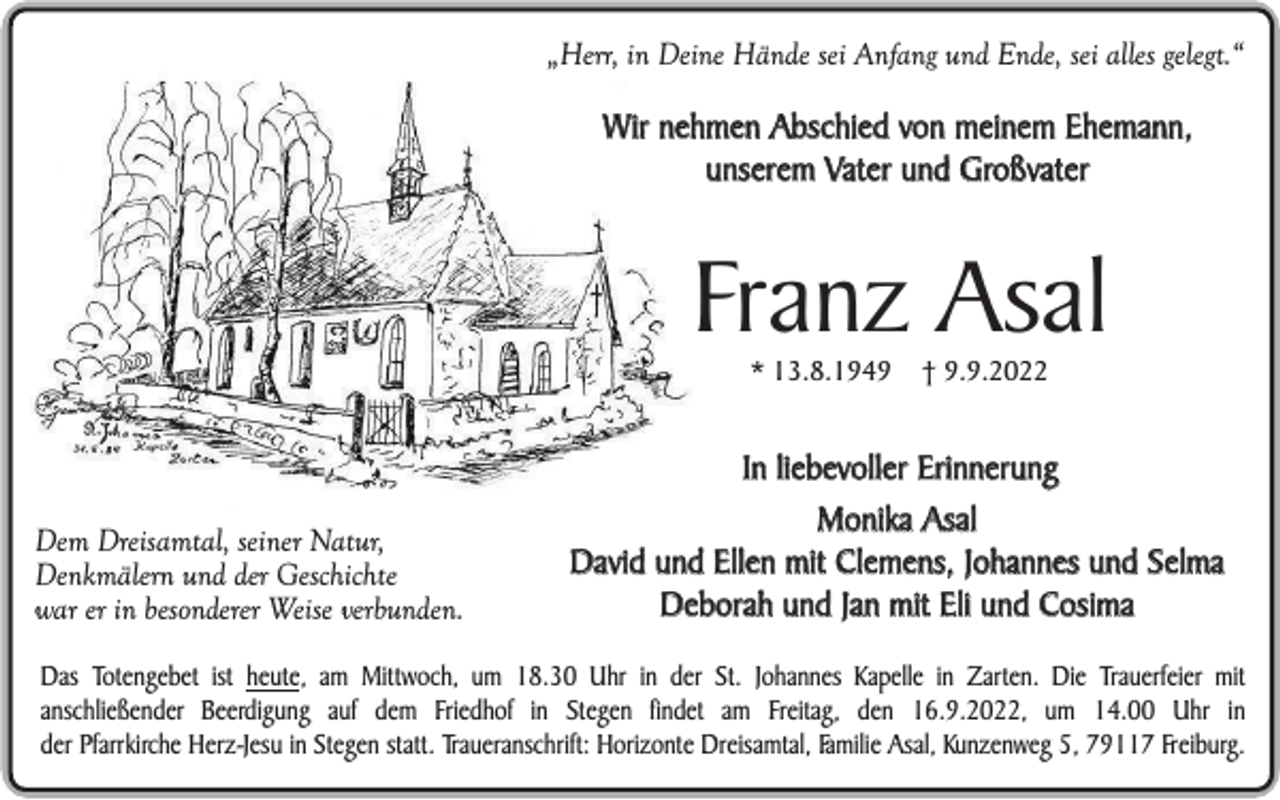 <p>„Herr, in Deine Hände sei Anfang und Ende, sei alles gelegt.“</p><p>Wir nehmen Abschied von meinem Ehemann,<br />unserem Vater und Großvater</p><p>Franz Asal<br />* 13.8.1949</p><p>Dem Dreisamtal, seiner Natur,<br />Denkmälern und der Geschichte<br />war er in besonderer Weise verbunden.</p><p>† 9.9.2022</p><p>In liebevoller Erinnerung<br />Monika Asal<br />David und Ellen mit Clemens, Johannes und Selma<br />Deborah und Jan mit Eli und Cosima</p><p>Das Totengebet ist heute, am Mittwoch, um 18.30 Uhr in der St. Johannes Kapelle in Zarten. Die Trauerfeier mit<br />anschließender Beerdigung auf dem Friedhof in Stegen findet am Freitag, den 16.9.2022, um 14.00 Uhr in<br />der Pfarrkirche Herz-Jesu in Stegen statt. Traueranschrift: Horizonte Dreisamtal, Familie Asal, Kunzenweg 5, 79117 Freiburg.</p>
