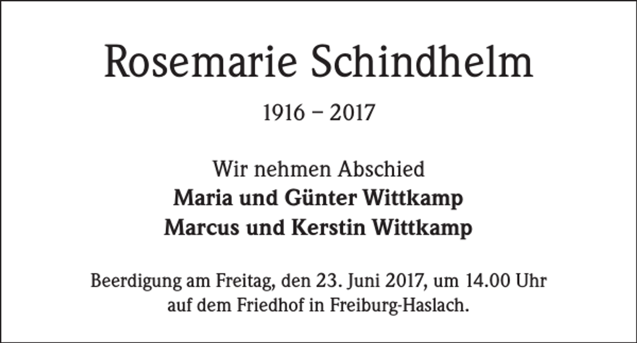 <p>Rosemarie Schindhelm<br />1916 – 2017<br />Wir nehmen Abschied<br />Maria und Günter Wittkamp<br />Marcus und Kerstin Wittkamp<br />Beerdigung am Freitag, den 23. Juni 2017, um 14.00 Uhr<br />auf dem Friedhof in Freiburg-Haslach.</p>