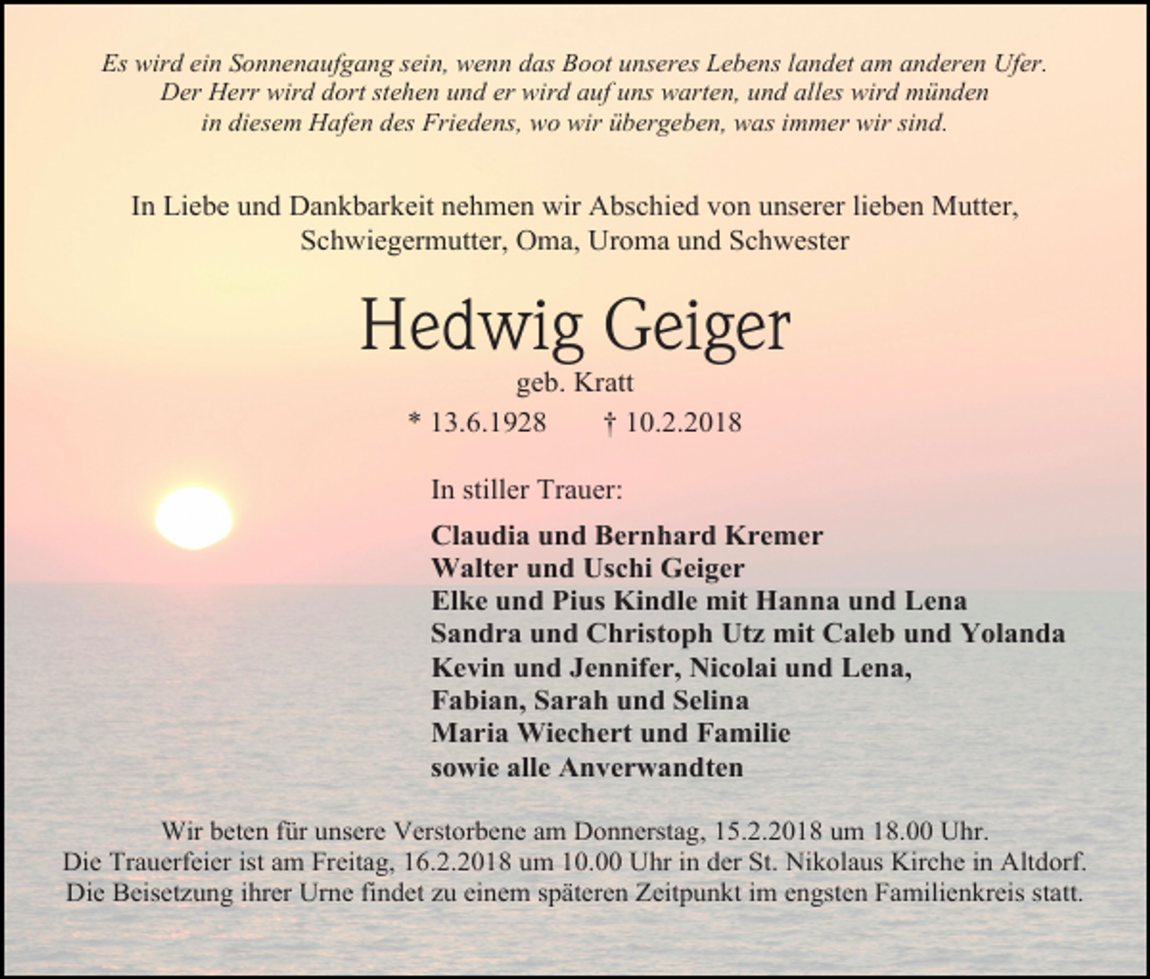 <p>Es wird ein Sonnenaufgang sein, wenn das Boot unseres Lebens landet am anderen Ufer.<br />Der Herr wird dort stehen und er wird auf uns warten, und alles wird münden<br />in diesem Hafen des Friedens, wo wir übergeben, was immer wir sind.</p><p>In Liebe und Dankbarkeit nehmen wir Abschied von unserer lieben Mutter,<br />Schwiegermutter, Oma, Uroma und Schwester</p><p>Hedwig Geiger<br />geb. Kratt<br />* 13.6.1928<br />† 10.2.2018<br />In stiller Trauer:<br />Claudia und Bernhard Kremer<br />Walter und Uschi Geiger<br />Elke und Pius Kindle mit Hanna und Lena<br />Sandra und Christoph Utz mit Caleb und Yolanda<br />Kevin und Jennifer, Nicolai und Lena,<br />Fabian, Sarah und Selina<br />Maria Wiechert und Familie<br />sowie alle Anverwandten<br />Wir beten für unsere Verstorbene am Donnerstag, 15.2.2018 um 18.00 Uhr.<br />Die Trauerfeier ist am Freitag, 16.2.2018 um 10.00 Uhr in der St. Nikolaus Kirche in Altdorf.<br />Die Beisetzung ihrer Urne findet zu einem späteren Zeitpunkt im engsten Familienkreis statt.</p>
