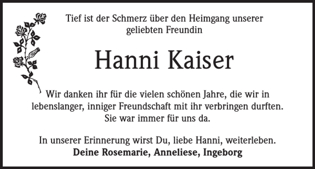 <p>Tief ist der Schmerz über den Heimgang unserer<br />geliebten Freundin</p><p>Hanni Kaiser<br />Wir danken ihr für die vielen schönen Jahre, die wir in<br />lebenslanger, inniger Freundschaft mit ihr verbringen durften.<br />Sie war immer für uns da.<br />In unserer Erinnerung wirst Du, liebe Hanni, weiterleben.<br />Deine Rosemarie, Anneliese, Ingeborg</p>