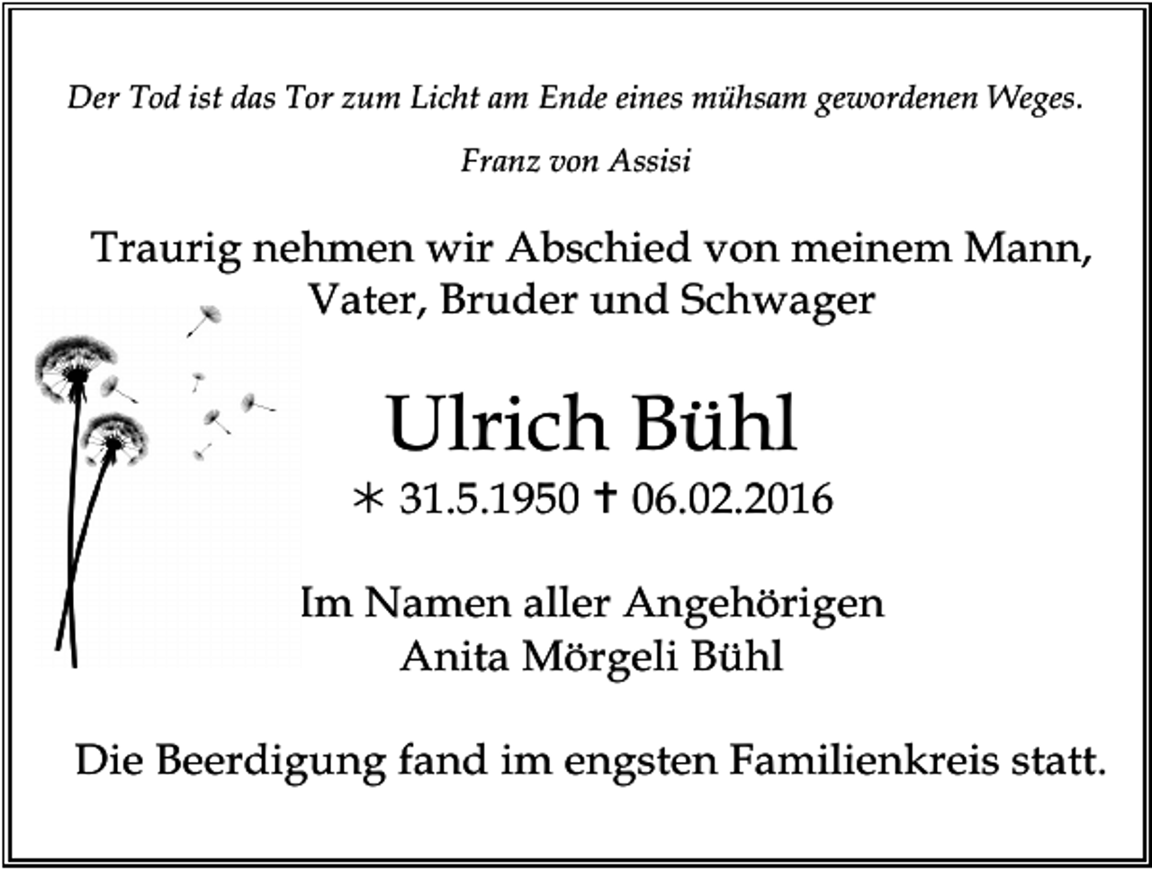 <p>W</p><p>Der Tod ist das Tor zum Licht am Ende eines mühsam gewordenen Weges.<br />Franz von Assisi</p><p>Traurig nehmen wir Abschied von meinem Mann,<br />Vater, Bruder und Schwager</p><p>Ulrich Bühl</p><p>! 31.5.1950 " 06.02.2016<br />Im Namen aller Angehörigen<br />Anita Mörgeli Bühl<br />loewenzahn</p><p>Die Beerdigung fand im engsten Familienkreis statt.</p>