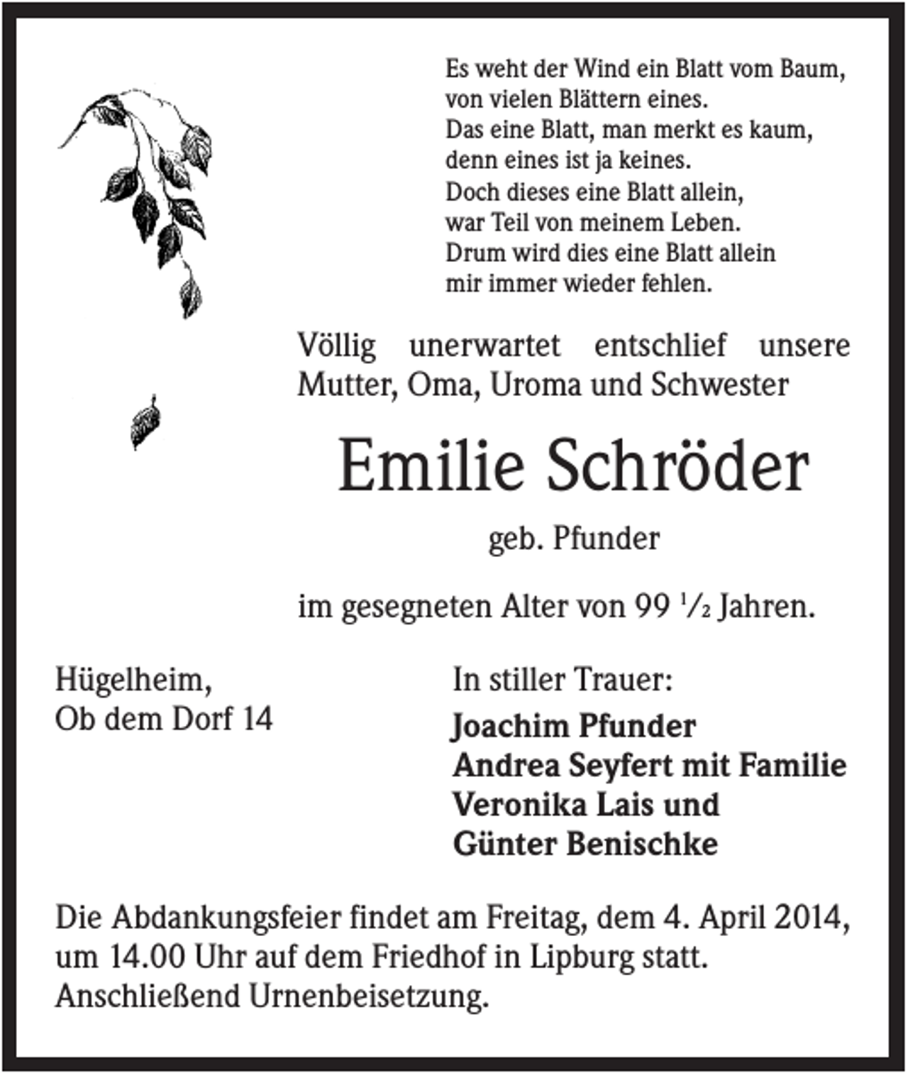 <p>Es weht der Wind ein Blatt vom Baum,<br />von vielen Blättern eines.<br />Das eine Blatt, man merkt es kaum,<br />denn eines ist ja keines.<br />Doch dieses eine Blatt allein,<br />war Teil von meinem Leben.<br />Drum wird dies eine Blatt allein<br />mir immer wieder fehlen.</p><p>Völlig unerwartet entschlief unsere<br />Mutter, Oma, Uroma und Schwester</p><p>Emilie Schröder<br />geb. Pfunder<br />im gesegneten Alter von 99 1/2 Jahren.<br />Hügelheim,<br />Ob dem Dorf 14</p><p>In stiller Trauer:<br />Joachim Pfunder<br />Andrea Seyfert mit Familie<br />Veronika Lais und<br />Günter Benischke</p><p>Die Abdankungsfeier findet am Freitag, dem 4. April 2014,<br />um 14.00 Uhr auf dem Friedhof in Lipburg statt.<br />Anschließend Urnenbeisetzung.</p>