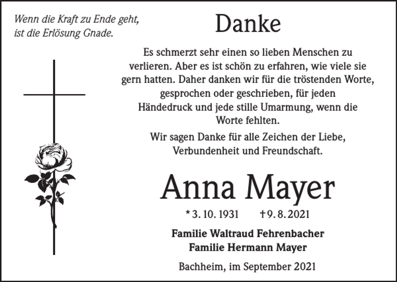 <p>Wenn die Kraft zu Ende geht,<br />ist die Erlösung Gnade.</p><p>Danke</p><p>Es schmerzt sehr einen so lieben Menschen zu<br />verlieren. Aber es ist schön zu erfahren, wie viele sie<br />gern hatten. Daher danken wir für die tröstenden Worte,<br />gesprochen oder geschrieben, für jeden<br />Händedruck und jede stille Umarmung, wenn die<br />Worte fehlten.<br />Wir sagen Danke für alle Zeichen der Liebe,<br />Verbundenheit und Freundschaft.</p><p>Anna Mayer<br />* 3. 10. 1931</p><p>† 9. 8. 2021</p><p>Familie Waltraud Fehrenbacher<br />Familie Hermann Mayer<br />Bachheim, im September 2021</p>