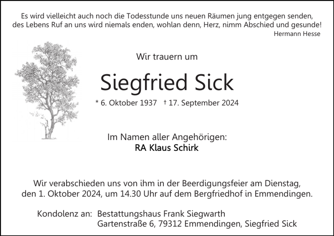<p>Es wird vielleicht auch noch die Todesstunde uns neuen Räumen jung entgegen senden,<br />des Lebens Ruf an uns wird niemals enden, wohlan denn, Herz, nimm Abschied und gesunde!<br />Hermann Hesse</p><p>Wir trauern um</p><p>Siegfried Sick<br />* 6. Oktober 1937 † 17. September 2024</p><p>Im Namen aller Angehörigen:</p><p>Wir verabschieden uns von ihm in der Beerdigungsfeier am Dienstag,<br />den 1. Oktober 2024, um 14.30 Uhr auf dem Bergfriedhof in Emmendingen.<br />Kondolenz an: Bestattungshaus Frank Siegwarth<br />Gartenstraße 6, 79312 Emmendingen, Siegfried Sick</p>