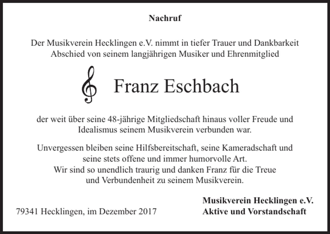 <p>Nachruf<br />Der Musikverein Hecklingen e.V. nimmt in tiefer Trauer und Dankbarkeit<br />Abschied von seinem langjährigen Musiker und Ehrenmitglied</p><p>Franz Eschbach<br />der weit über seine 48-jährige Mitgliedschaft hinaus voller Freude und<br />Idealismus seinem Musikverein verbunden war.<br />Unvergessen bleiben seine Hilfsbereitschaft, seine Kameradschaft und<br />seine stets offene und immer humorvolle Art.<br />Wir sind so unendlich traurig und danken Franz für die Treue<br />und Verbundenheit zu seinem Musikverein.</p><p>79341 Hecklingen, im Dezember 2017</p><p>Musikverein Hecklingen e.V.<br />Aktive und Vorstandschaft</p>