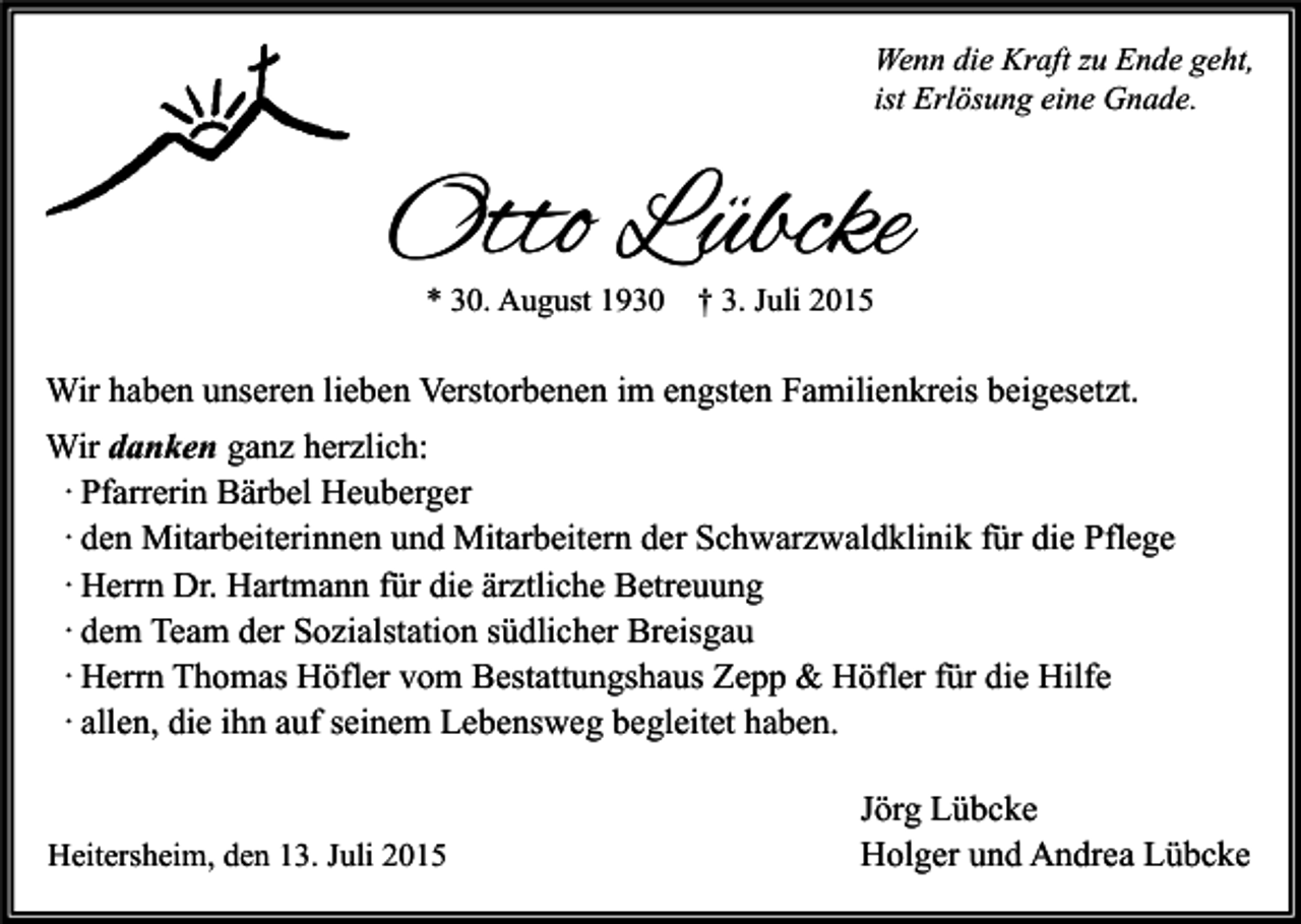 <p>Wenn die Kraft zu Ende geht,<br />ist Erlösung eine Gnade.</p><p>Otto Lübcke<br />* 30. August 1930</p><p>† 3. Juli 2015</p><p>Wir haben unseren lieben Verstorbenen im engsten Familienkreis beigesetzt.<br />Wir danken ganz herzlich:<br />· Pfarrerin Bärbel Heuberger<br />· den Mitarbeiterinnen und Mitarbeitern der Schwarzwaldklinik für die Pflege<br />· Herrn Dr. Hartmann für die ärztliche Betreuung<br />· dem Team der Sozialstation südlicher Breisgau<br />· Herrn Thomas Höfler vom Bestattungshaus Zepp &amp; Höfler für die Hilfe<br />· allen, die ihn auf seinem Lebensweg begleitet haben.<br />Heitersheim, den 13. Juli 2015</p><p>Jörg Lübcke<br />Holger und Andrea Lübcke</p>