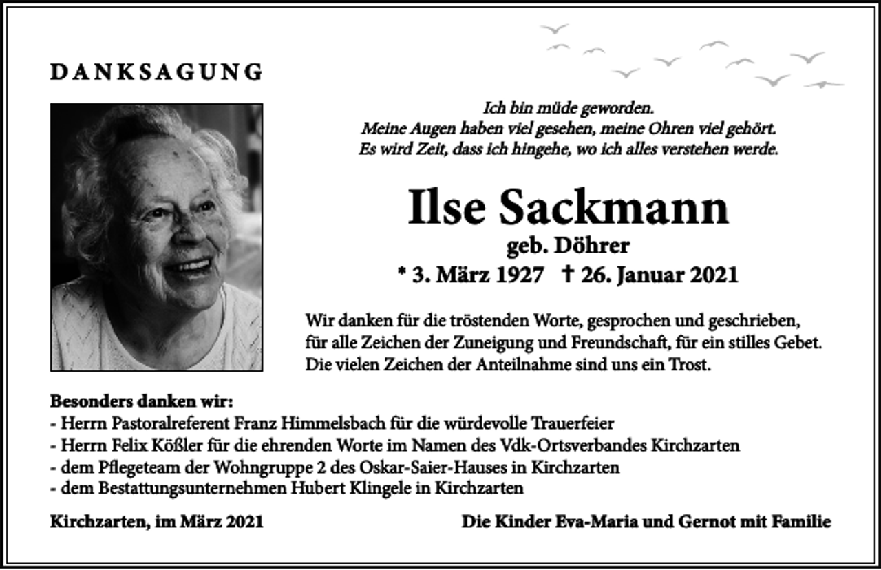<p>Ich bin müde geworden.<br />Meine Augen haben viel gesehen, meine Ohren viel gehört.<br />Es wird Zeit, dass ich hingehe, wo ich alles verstehen werde.</p><p>*</p><p>†</p><p>Wir danken für die tröstenden Worte, gesprochen und geschrieben,<br />für alle Zeichen der Zuneigung und Freundschaft, für ein stilles Gebet.<br />Die vielen Zeichen der Anteilnahme sind uns ein Trost.<br />- Herrn Pastoralreferent Franz Himmelsbach für die würdevolle Trauerfeier<br />- Herrn Felix Kößler für die ehrenden Worte im Namen des Vdk-Ortsverbandes Kirchzarten<br />- dem Pﬂegeteam der Wohngruppe 2 des Oskar-Saier-Hauses in Kirchzarten<br />- dem Bestattungsunternehmen Hubert Klingele in Kirchzarten</p>