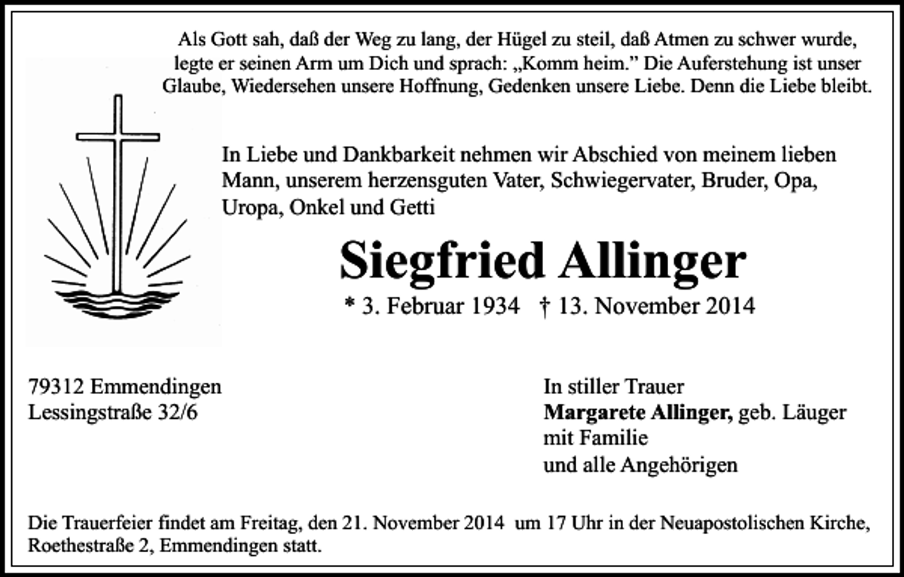 <p>Als Gott sah, daß der Weg zu lang, der Hügel zu steil, daß Atmen zu schwer wurde,<br />legte er seinen Arm um Dich und sprach: „Komm heim.” Die Auferstehung ist unser<br />Glaube, Wiedersehen unsere Hoffnung, Gedenken unsere Liebe. Denn die Liebe bleibt.</p><p>In Liebe und Dankbarkeit nehmen wir Abschied von meinem lieben<br />Mann, unserem herzensguten Vater, Schwiegervater, Bruder, Opa,<br />Uropa, Onkel und Getti</p><p>Siegfried Allinger</p><p>* 3. Februar 1934 † 13. November 2014</p><p>79312 Emmendingen<br />Lessingstraße 32/6</p><p>In stiller Trauer<br />Margarete Allinger, geb. Läuger<br />mit Familie<br />und alle Angehörigen</p><p>Die Trauerfeier findet am Freitag, den 21. November 2014 um 17 Uhr in der Neuapostolischen Kirche,<br />Roethestraße 2, Emmendingen statt.</p>