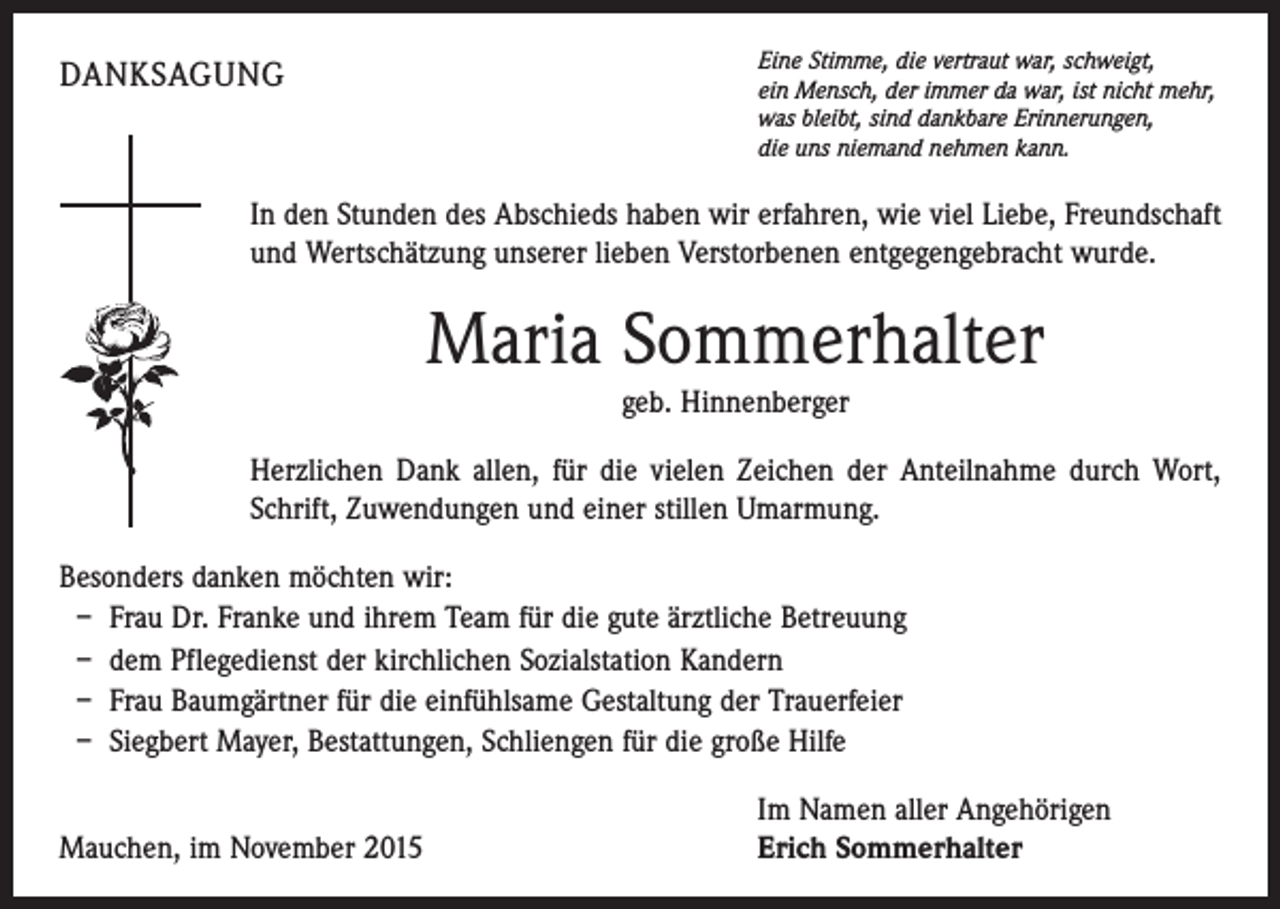 <p>Eine Stimme, die vertraut war, schweigt,<br />ein Mensch, der immer da war, ist nicht mehr,<br />was bleibt, sind dankbare Erinnerungen,<br />die uns niemand nehmen kann.</p><p>DANKSAGUNG</p><p>In den Stunden des Abschieds haben wir erfahren, wie viel Liebe, Freundschaft<br />und Wertschätzung unserer lieben Verstorbenen entgegengebracht wurde.</p><p>Maria Sommerhalter<br />geb. Hinnenberger<br />Herzlichen Dank allen, für die vielen Zeichen der Anteilnahme durch Wort,<br />Schrift, Zuwendungen und einer stillen Umarmung.<br />Besonders danken möchten wir:<br />– Frau Dr. Franke und ihrem Team für die gute ärztliche Betreuung<br />– dem Pflegedienst der kirchlichen Sozialstation Kandern<br />– Frau Baumgärtner für die einfühlsame Gestaltung der Trauerfeier<br />– Siegbert Mayer, Bestattungen, Schliengen für die große Hilfe</p><p>Mauchen, im November 2015</p><p>Im Namen aller Angehörigen<br />Erich Sommerhalter</p>