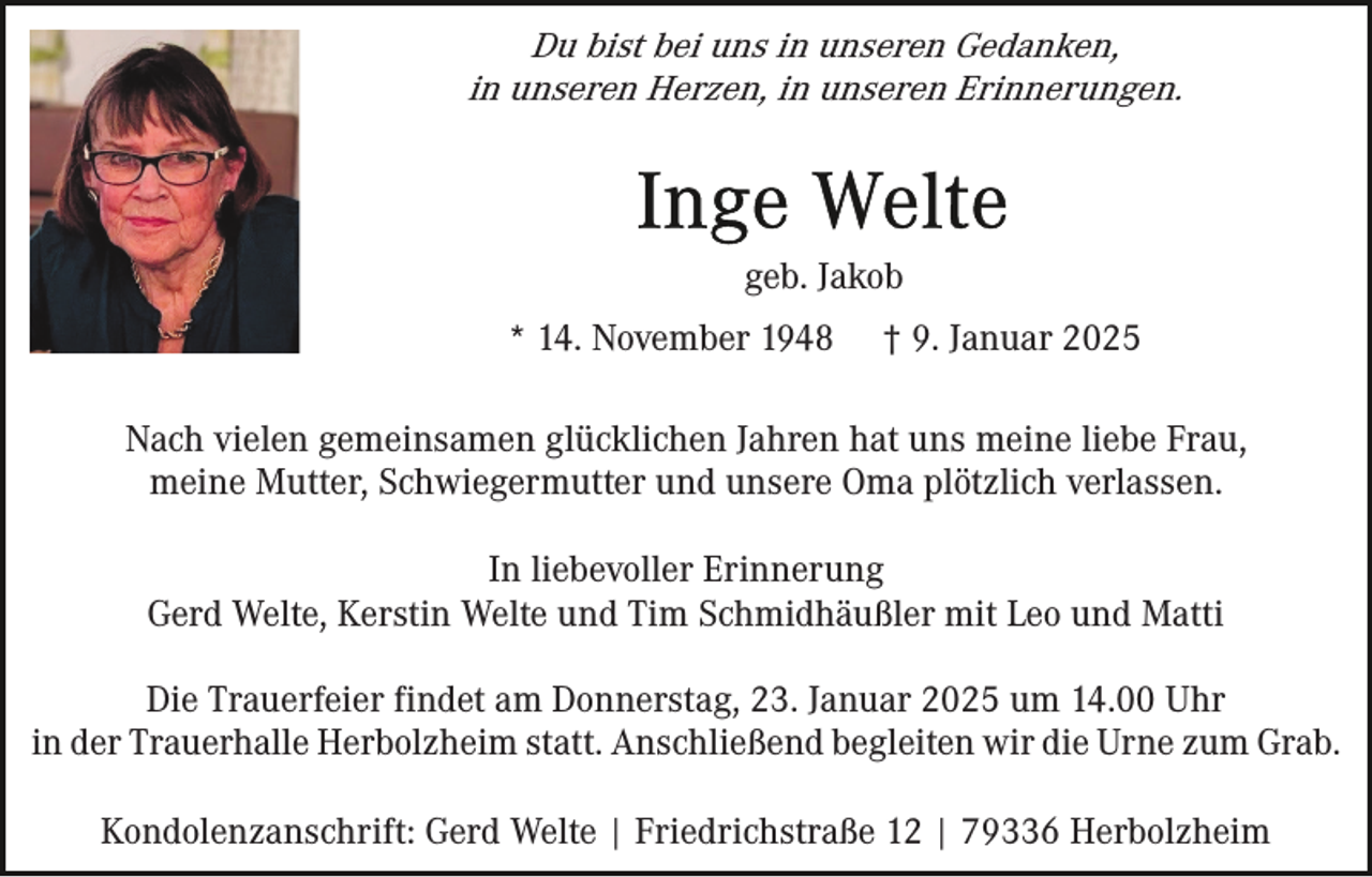 <p>Du bist bei uns in unseren Gedanken,<br />in unseren Herzen, in unseren Erinnerungen.</p><p>geb. Jakob<br />* 14. November 1948</p><p>† 9. Januar 2025</p><p>Nach vielen gemeinsamen glücklichen Jahren hat uns meine liebe Frau,<br />meine Mutter, Schwiegermutter und unsere Oma plötzlich verlassen.<br />In liebevoller Erinnerung<br />Gerd Welte, Kerstin Welte und Tim Schmidhäußler mit Leo und Matti<br />Die Trauerfeier findet am Donnerstag, 23. Januar 2025 um 14.00 Uhr<br />in der Trauerhalle Herbolzheim statt. Anschließend begleiten wir die Urne zum Grab.<br />Kondolenzanschrift: Gerd Welte | Friedrichstraße 12 | 79336 Herbolzheim</p>