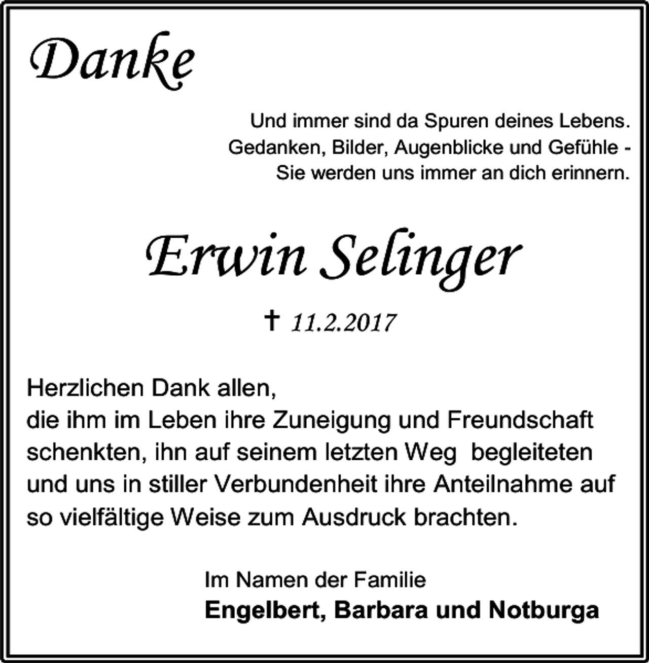 <p>Danke<br />Und immer sind da Spuren deines Lebens.<br />Gedanken, Bilder, Augenblicke und Gefühle Sie werden uns immer an dich erinnern.</p><p>Erwin Selinger<br /> 11.2.2017<br />Herzlichen Dank allen,<br />die ihm im Leben ihre Zuneigung und Freundschaft<br />schenkten, ihn auf seinem letzten Weg begleiteten<br />und uns in stiller Verbundenheit ihre Anteilnahme auf<br />so vielfältige Weise zum Ausdruck brachten.<br />Im Namen der Familie</p><p>Engelbert, Barbara und Notburga</p>