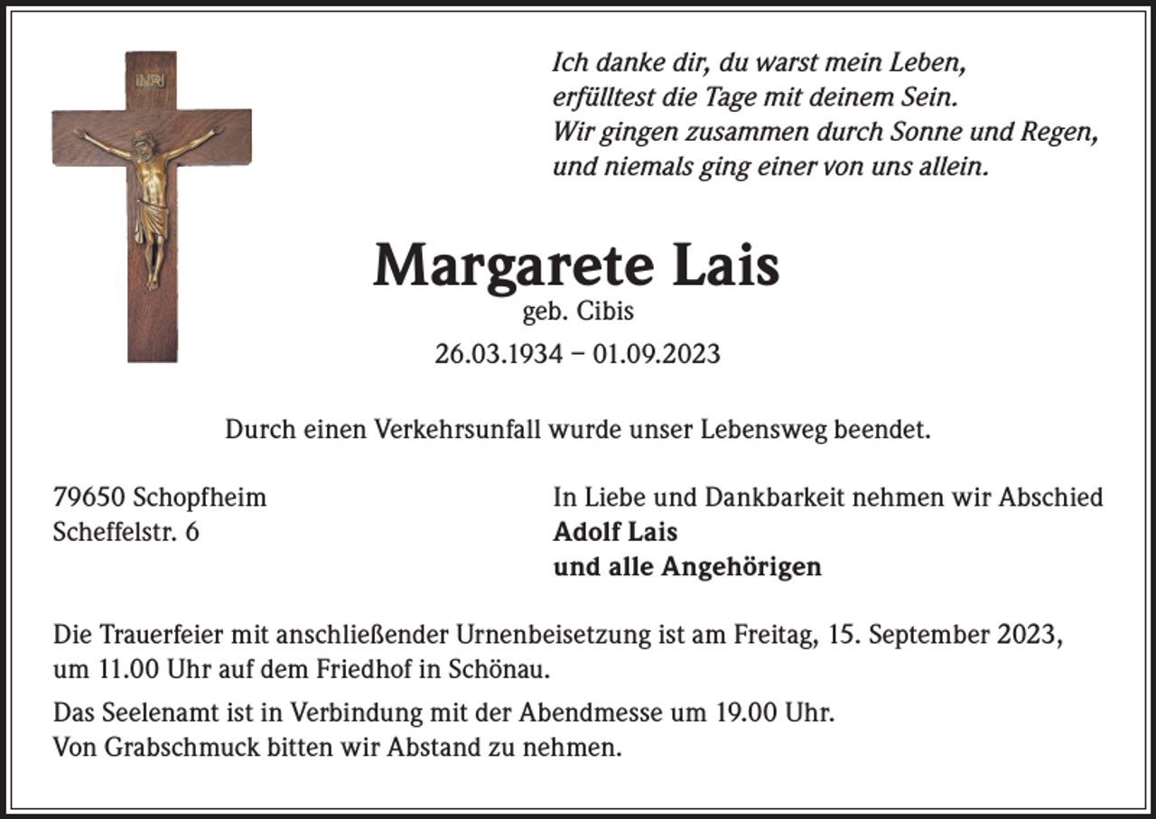 <p>Ich danke dir, du warst mein Leben,<br />erfülltest die Tage mit deinem Sein.<br />Wir gingen zusammen durch Sonne und Regen,<br />und niemals ging einer von uns allein.</p><p>Margarete Lais<br />geb. Cibis<br />26.03.1934 – 01.09.2023</p><p>Durch einen Verkehrsunfall wurde unser Lebensweg beendet.<br />79650 Schopfheim<br />Scheffelstr. 6</p><p>In Liebe und Dankbarkeit nehmen wir Abschied<br />Adolf Lais<br />und alle Angehörigen</p><p>Die Trauerfeier mit anschließender Urnenbeisetzung ist am Freitag, 15. September 2023,<br />um 11.00 Uhr auf dem Friedhof in Schönau.<br />Das Seelenamt ist in Verbindung mit der Abendmesse um 19.00 Uhr.<br />Von Grabschmuck bitten wir Abstand zu nehmen.</p>