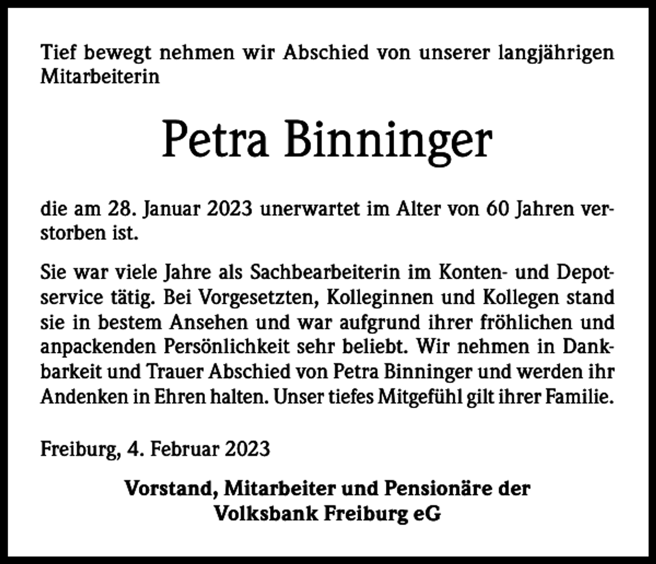 <p>Tief bewegt nehmen wir Abschied von unserer langjährigen<br />Mitarbeiterin</p><p>Petra Binninger<br />die am 28. Januar 2023 unerwartet im Alter von 60 Jahren verstorben ist.<br />Sie war viele Jahre als Sachbearbeiterin im Konten- und Depotservice tätig. Bei Vorgesetzten, Kolleginnen und Kollegen stand<br />sie in bestem Ansehen und war aufgrund ihrer fröhlichen und<br />anpackenden Persönlichkeit sehr beliebt. Wir nehmen in Dankbarkeit und Trauer Abschied von Petra Binninger und werden ihr<br />Andenken in Ehren halten. Unser tiefes Mitgefühl gilt ihrer Familie.<br />Freiburg, 4. Februar 2023<br />Vorstand, Mitarbeiter und Pensionäre der<br />Volksbank Freiburg eG</p>