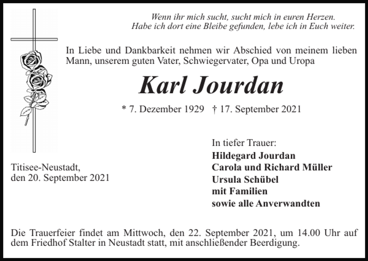 <p>Wenn ihr mich sucht, sucht mich in euren Herzen.<br />Habe ich dort eine Bleibe gefunden, lebe ich in Euch weiter.</p><p>In Liebe und Dankbarkeit nehmen wir Abschied von meinem lieben<br />Mann, unserem guten Vater, Schwiegervater, Opa und Uropa</p><p>Karl Jourdan<br />* 7. Dezember 1929 † 17. September 2021</p><p>Titisee-Neustadt,<br />den 20. September 2021</p><p>In tiefer Trauer:<br />Hildegard Jourdan<br />Carola und Richard Müller<br />Ursula Schübel<br />mit Familien<br />sowie alle Anverwandten</p><p>Die Trauerfeier findet am Mittwoch, den 22. September 2021, um 14.00 Uhr auf<br />dem Friedhof Stalter in Neustadt statt, mit anschließender Beerdigung.</p>