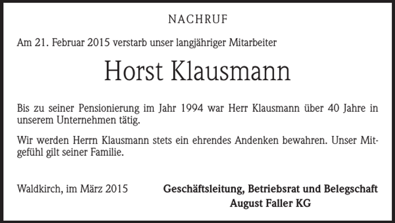 <p>NACHRUF<br />Am 21. Februar 2015 verstarb unser langjähriger Mitarbeiter</p><p>Horst Klausmann<br />Bis zu seiner Pensionierung im Jahr 1994 war Herr Klausmann über 40 Jahre in<br />­unserem Unternehmen tätig.<br />Wir werden Herrn Klausmann stets ein ehrendes Andenken bewahren. Unser Mit­<br />gefühl gilt seiner Familie.<br />Waldkirch, im März 2015</p><p>Geschäftsleitung, Betriebsrat und Belegschaft<br />August Faller KG</p>