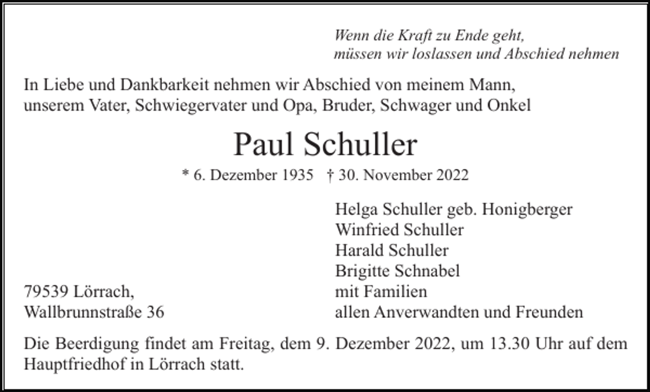 <p>Wenn die Kraft zu Ende geht,<br />müssen wir loslassen und Abschied nehmen</p><p>In Liebe und Dankbarkeit nehmen wir Abschied von meinem Mann,<br />unserem Vater, Schwiegervater und Opa, Bruder, Schwager und Onkel</p><p>Paul Schuller<br />* 6. Dezember 1935 † 30. November 2022</p><p>79539 Lörrach,<br />Wallbrunnstraße 36</p><p>Helga Schuller geb. Honigberger<br />Winfried Schuller<br />Harald Schuller<br />Brigitte Schnabel<br />mit Familien<br />allen Anverwandten und Freunden</p><p>Die Beerdigung findet am Freitag, dem 9. Dezember 2022, um 13.30 Uhr auf dem<br />Hauptfriedhof in Lörrach statt.</p>
