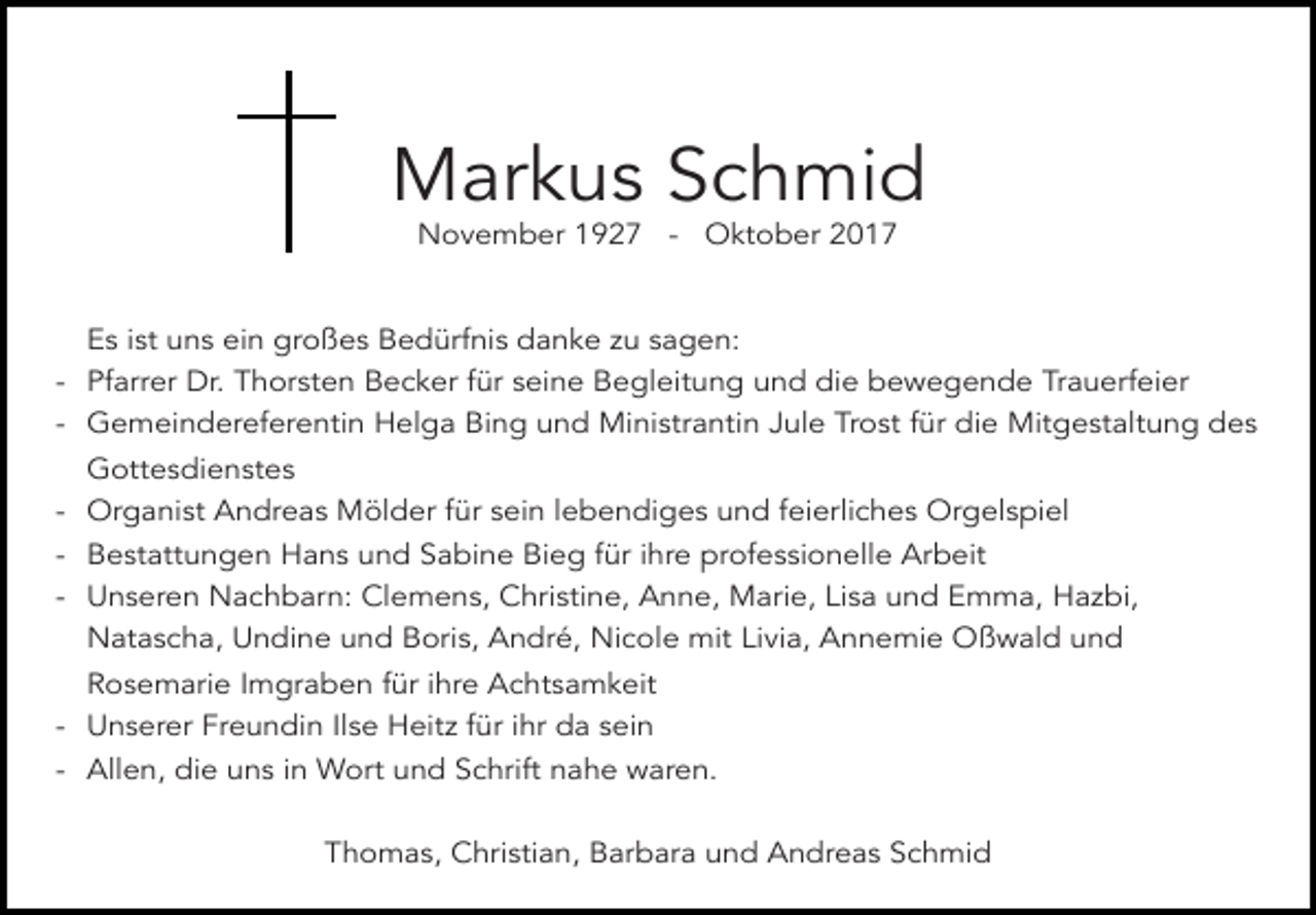 <p>Markus Schmid<br />November 1927 - Oktober 2017</p><p>Es ist uns ein großes Bedürfnis danke zu sagen:<br />- Pfarrer Dr. Thorsten Becker für seine Begleitung und die bewegende Trauerfeier<br />- Gemeindereferentin Helga Bing und Ministrantin Jule Trost für die Mitgestaltung des<br />Gottesdienstes<br />- Organist Andreas Mölder für sein lebendiges und feierliches Orgelspiel<br />- Bestattungen Hans und Sabine Bieg für ihre professionelle Arbeit<br />- Unseren Nachbarn: Clemens, Christine, Anne, Marie, Lisa und Emma, Hazbi,<br />Natascha, Undine und Boris, André, Nicole mit Livia, Annemie Oßwald und<br />Rosemarie Imgraben für ihre Achtsamkeit<br />- Unserer Freundin Ilse Heitz für ihr da sein<br />- Allen, die uns in Wort und Schrift nahe waren.<br />Thomas, Christian, Barbara und Andreas Schmid</p>