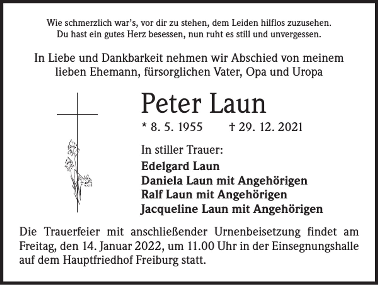<p>Wie schmerzlich war’s, vor dir zu stehen, dem Leiden hilflos zuzusehen.<br />Du hast ein gutes Herz besessen, nun ruht es still und unvergessen.</p><p>In Liebe und Dankbarkeit nehmen wir Abschied von meinem<br />lieben Ehemann, fürsorglichen Vater, Opa und Uropa</p><p>Peter Laun</p><p>* 8. 5. 1955 † 29. 12. 2021<br />In stiller Trauer:<br />Edelgard Laun<br />Daniela Laun mit Angehörigen<br />Ralf Laun mit Angehörigen<br />Jacqueline Laun mit Angehörigen<br />Die Trauerfeier mit anschließender Urnenbeisetzung findet am<br />­Freitag, den 14. Januar 2022, um 11.00 Uhr in der Einsegnungshalle<br />auf dem Hauptfriedhof Freiburg statt.</p>