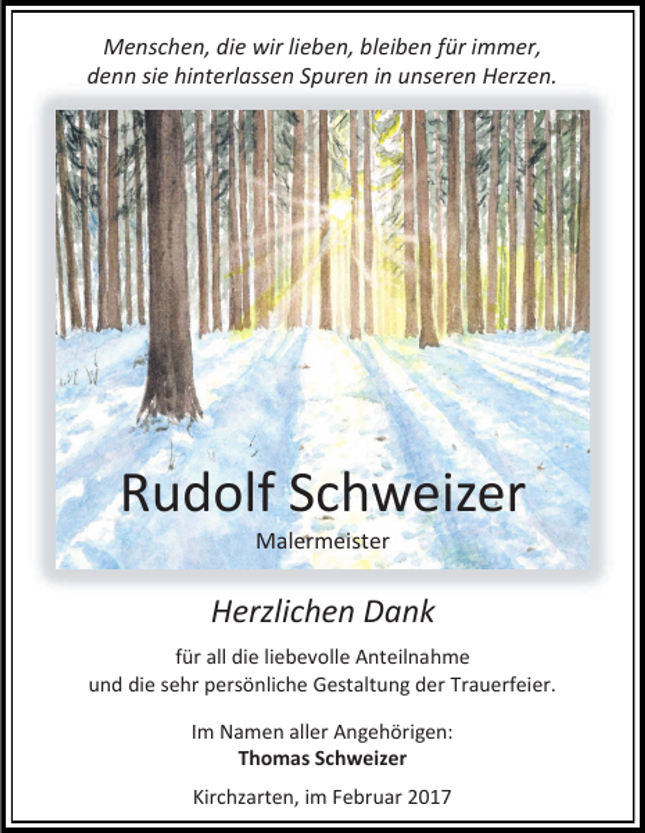 <p>Menschen, die wir lieben, bleiben für immer,<br />denn sie hinterlassen Spuren in unseren Herzen.</p><p>Rudolf Schweizer<br />Malermeister</p><p>Herzlichen Dank<br />für all die liebevolle Anteilnahme<br />und die sehr persönliche Gestaltung der Trauerfeier.<br />Im Namen aller Angehörigen:<br />Thomas Schweizer<br />Kirchzarten, im Februar 2017</p>