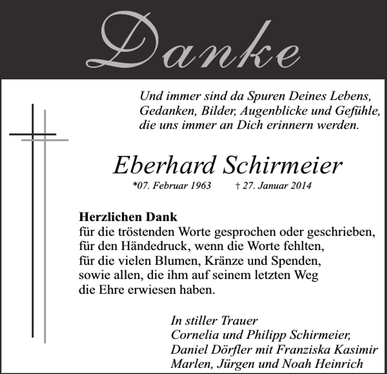 <p>Und immer sind da Spuren Deines Lebens,<br />Gedanken, Bilder, Augenblicke und Gefühle,<br />die uns immer an Dich erinnern werden.</p><p>Eberhard Schirmeier<br />*07. Februar 1963</p><p>27. Januar 2014</p><p>Herzlichen Dank<br />für die tröstenden Worte gesprochen oder geschrieben,<br />für den Händedruck, wenn die Worte fehlten,<br />für die vielen Blumen, Kränze und Spenden,<br />sowie allen, die ihm auf seinem letzten Weg<br />die Ehre erwiesen haben.<br />In stiller Trauer<br />Cornelia und Philipp Schirmeier,<br />Daniel Dörfler mit Franziska Kasimir<br />Marlen, Jürgen und Noah Heinrich</p>