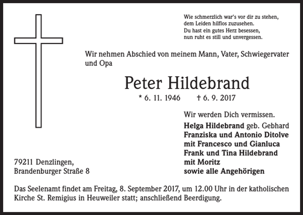 <p>Wie schmerzlich war‘s vor dir zu stehen,<br />dem Leiden hilflos zuzusehen.<br />Du hast ein gutes Herz besessen,<br />nun ruht es still und unvergessen.</p><p>Wir nehmen Abschied von meinem Mann, Vater, Schwiegervater<br />und Opa</p><p>Peter Hildebrand<br />* 6. 11. 1946 † 6. 9. 2019211 Denzlingen,<br />Brandenburger Straße 8</p><p>Wir werden Dich vermissen.<br />Helga Hildebrand geb. Gebhard<br />Franziska und Antonio Ditolve<br />mit Francesco und Gianluca<br />Frank und Tina Hildebrand<br />mit Moritz<br />sowie alle Angehörigen</p><p>Das Seelenamt findet am Freitag, 8. September 2017, um 12.00 Uhr in der ­katholischen<br />Kirche St. Remigius in Heuweiler statt; anschließend Beerdigung.</p>