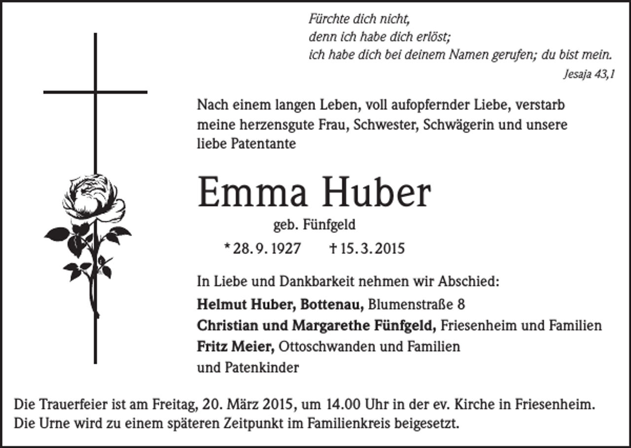 <p>Fürchte dich nicht,<br />denn ich habe dich erlöst;<br />ich habe dich bei deinem Namen gerufen; du bist mein.</p><p>Jesaja 43,1</p><p>Nach einem langen Leben, voll aufopfernder Liebe, verstarb<br />meine herzensgute Frau, Schwester, Schwägerin und unsere<br />liebe Patentante</p><p>Emma Huber<br />geb. Fünfgeld<br />* 28. 9. 1927<br />† 15. 3. 2015</p><p>In Liebe und Dankbarkeit nehmen wir Abschied:<br />Helmut Huber, Bottenau, Blumenstraße 8<br />Christian und Margarethe Fünfgeld, Friesenheim und Familien<br />Fritz Meier, Ottoschwanden und Familien<br />und Patenkinder<br />Die Trauerfeier ist am Freitag, 20. März 2015, um 14.00 Uhr in der ev. Kirche in Friesenheim.<br />Die Urne wird zu einem späteren Zeitpunkt im Familienkreis beigesetzt.</p>