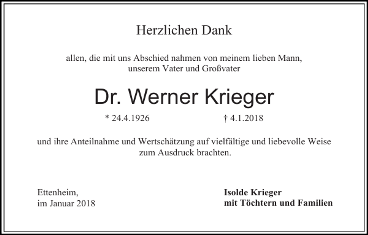 <p>Herzlichen Dank<br />allen, die mit uns Abschied nahmen von meinem lieben Mann,<br />unserem Vater und Großvater</p><p>Dr. Werner Krieger<br />* 24.4.1926</p><p>† 4.1.2018</p><p>und ihre Anteilnahme und Wertschätzung auf vielfältige und liebevolle Weise<br />zum Ausdruck brachten.</p><p>Ettenheim,<br />im Januar 2018</p><p>Isolde Krieger<br />mit Töchtern und Familien</p>