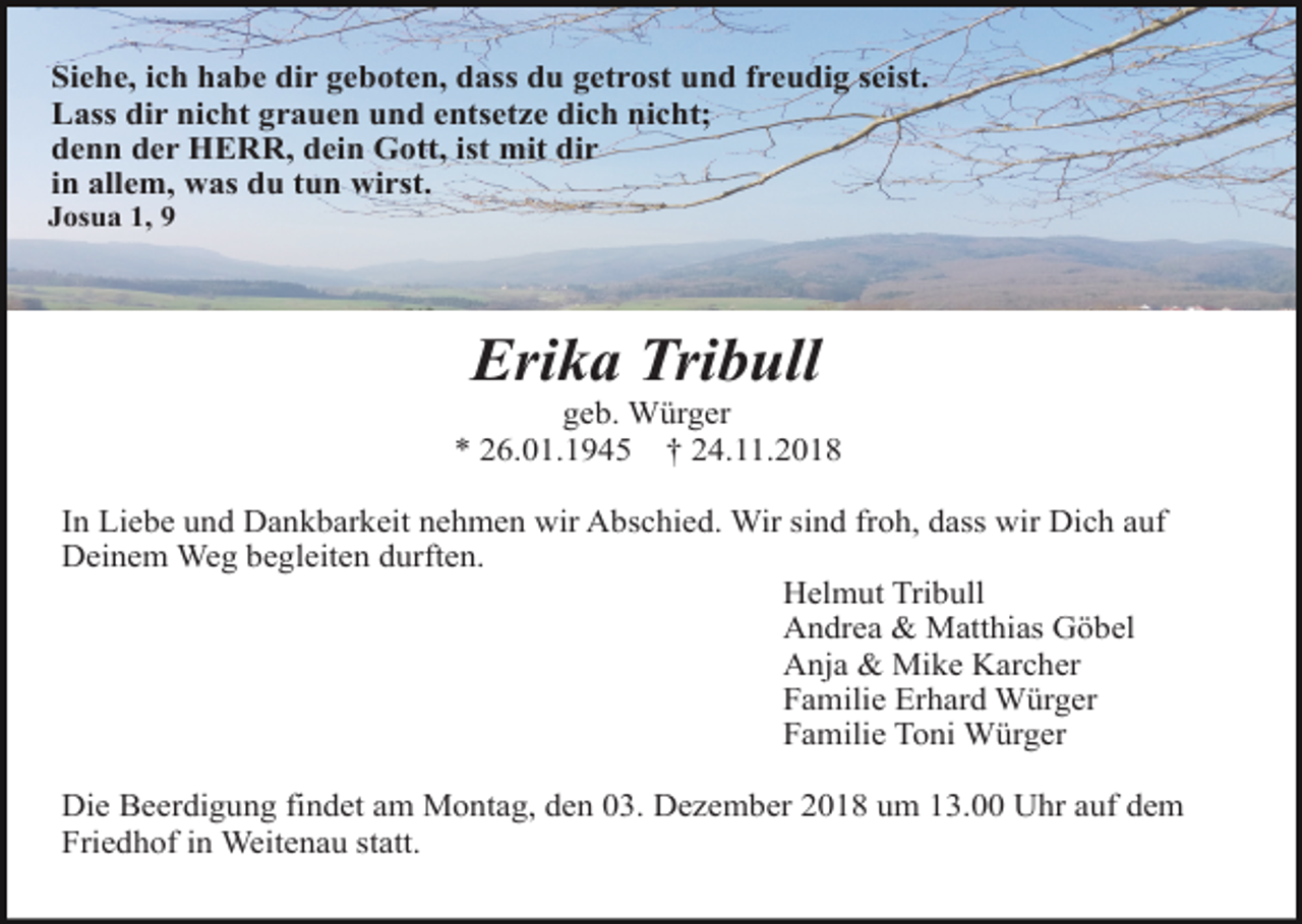 <p>Siehe, ich habe dir geboten, dass du getrost und freudig seist.<br />Lass dir nicht grauen und entsetze dich nicht;<br />denn der HERR, dein Gott, ist mit dir<br />in allem, was du tun wirst.<br />Josua 1, 9</p><p>Erika Tribull<br />geb. Würger<br />* 26.01.1945 † 24.11.2018<br />In Liebe und Dankbarkeit nehmen wir Abschied. Wir sind froh, dass wir Dich auf<br />Deinem Weg begleiten durften.<br />Helmut Tribull<br />Andrea &amp; Matthias Göbel<br />Anja &amp; Mike Karcher<br />Familie Erhard Würger<br />Familie Toni Würger<br />Die Beerdigung findet am Montag, den 03. Dezember 2018 um 13.00 Uhr auf dem<br />Friedhof in Weitenau statt.</p>